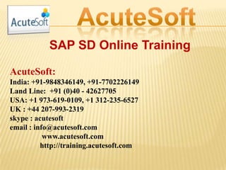 SAP SD Online Training
AcuteSoft:
India: +91-9848346149, +91-7702226149
Land Line: +91 (0)40 - 42627705
USA: +1 973-619-0109, +1 312-235-6527
UK : +44 207-993-2319
skype : acutesoft
email : info@acutesoft.com
www.acutesoft.com
http://training.acutesoft.com
 