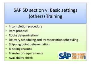 SAP SD section v: Basic settings
(others) Training
• Incompletion procedure
• Item proposal
• Route determination
• Delivery scheduling and transportation scheduling
• Shipping point determination
• Blocking reasons
• Transfer of requirements
• Availability check
 