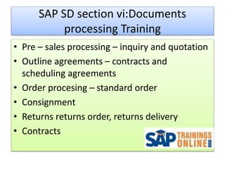 SAP SD section vi:Documents
processing Training
• Pre – sales processing – inquiry and quotation
• Outline agreements – contracts and
scheduling agreements
• Order procesing – standard order
• Consignment
• Returns returns order, returns delivery
• Contracts
 