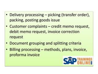 • Delivery processing – picking (transfer order),
packing, posting goods issue
• Customer complaints – credit memo request,
debit memo request, invoice correction
request
• Document grouping and splitting criteria
• Billing processing – methods, plans, invoice,
proforma invoice
 
