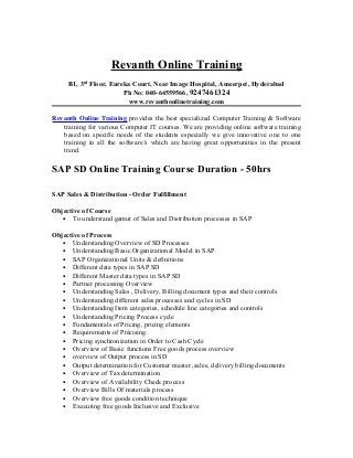 Revanth Online Training
     B1, 3rd Floor, Eureka Court, Near Image Hospital, Ameerpet, Hyderabad
                        Ph No: 040-64559566, 9247461324
                         www.revanthonlinetraining.com

Revanth Online Training provides the best specialized Computer Training & Software
   training for various Computer IT courses. We are providing online software training
   based on specific needs of the students especially we give innovative one to one
   training in all the software’s which are having great opportunities in the present
   trend.

SAP SD Online Training Course Duration - 50hrs

SAP Sales & Distribution - Order Fulfillment

Objective of Course
   • To understand gamut of Sales and Distribution processes in SAP

Objective of Process
   • Understanding Overview of SD Processes
   • Understanding Basic Organizational Model in SAP
   • SAP Organizational Units & definitions
   • Different data types in SAP SD
   • Different Master data types in SAP SD
   • Partner processing Overview
   • Understanding Sales , Delivery, Billing document types and their controls
   • Understanding different sales processes and cycles in SD
   • Understanding Item categories, schedule line categories and controls
   • Understanding Pricing Process cycle
   • Fundamentals of Pricing, pricing elements
   • Requirements of Précising
   • Pricing synchronization in Order to Cash Cycle
   • Overview of Basic functions Free goods process overview
   • overview of Output process in SD
   • Output determination for Customer master ,sales, delivery billing documents
   • Overview of Tax determination
   • Overview of Availability Check process
   • Overview Bills Of materials process
   • Overview free goods condition technique
   • Executing free goods Inclusive and Exclusive
 