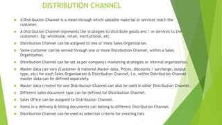 DISTRIBUTION CHANNEL
 A Distribution Channel is a mean through which saleable material or services reach the
customer.
 A Distribution Channel represents the strategies to distribute goods and / or services to the
customers. Eg: wholesale, retail, institutional, etc.
 Distribution Channel can be assigned to one or more Sales Organization.
 Same customer can be served through one or more Distribution Channel, within a Sales
Organization.
 Distribution Channel can be set as per company's marketing strategies or internal organization.
 Master data can vary (Customer & material Master data, Prices, discounts / surcharge, output
type, etc) for each Sales Organization & Distribution Channel, i.e, within Distribution Channel
master data can be defined separately.
 Master data created for one Distribution Channel can also be used in other Distribution Channel.
 Different sales document type can be defined for Distribution Channel.
 Sales Office can be assigned to Distribution Channel.
 Items in a delivery & billing documents can belong to different Distribution Channel.
 Distribution Channel can be used as selection criteria for creating lists
 