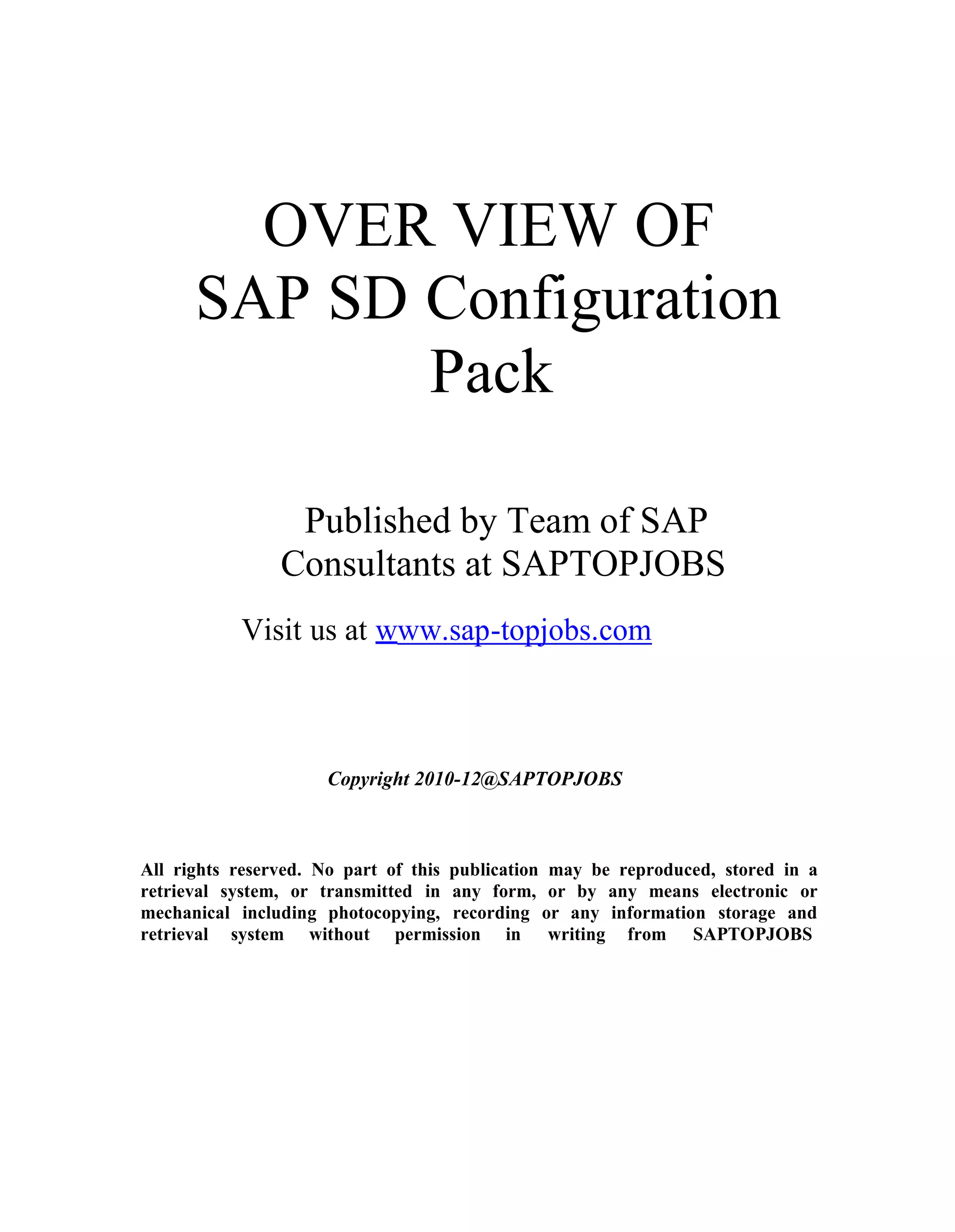 OVER VIEW OF
SAP SD Configuration
Pack
Published by Team of SAP
Consultants at SAPTOPJOBS
Visit us at www.sap-topjobs.com
Copyright 2010-12@SAPTOPJOBS
All rights reserved. No part of this publication may be reproduced, stored in a
retrieval system, or transmitted in any form, or by any means electronic or
mechanical including photocopying, recording or any information storage and
retrieval system without permission in writing from SAPTOPJOBS
 
