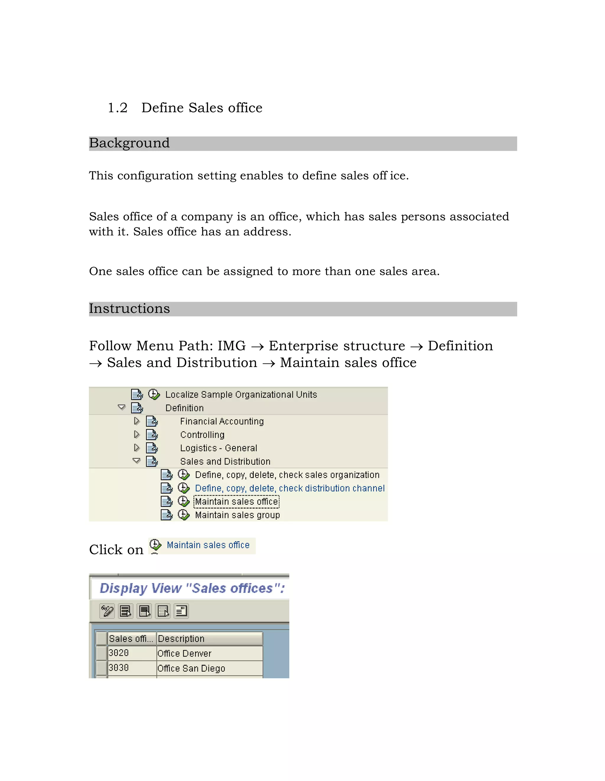 1.2 Define Sales office
Background
This configuration setting enables to define sales off ice.
Sales office of a company is an office, which has sales persons associated
with it. Sales office has an address.
One sales office can be assigned to more than one sales area.
Instructions
Follow Menu Path: IMG  Enterprise structure  Definition
 Sales and Distribution  Maintain sales office
Click on
 