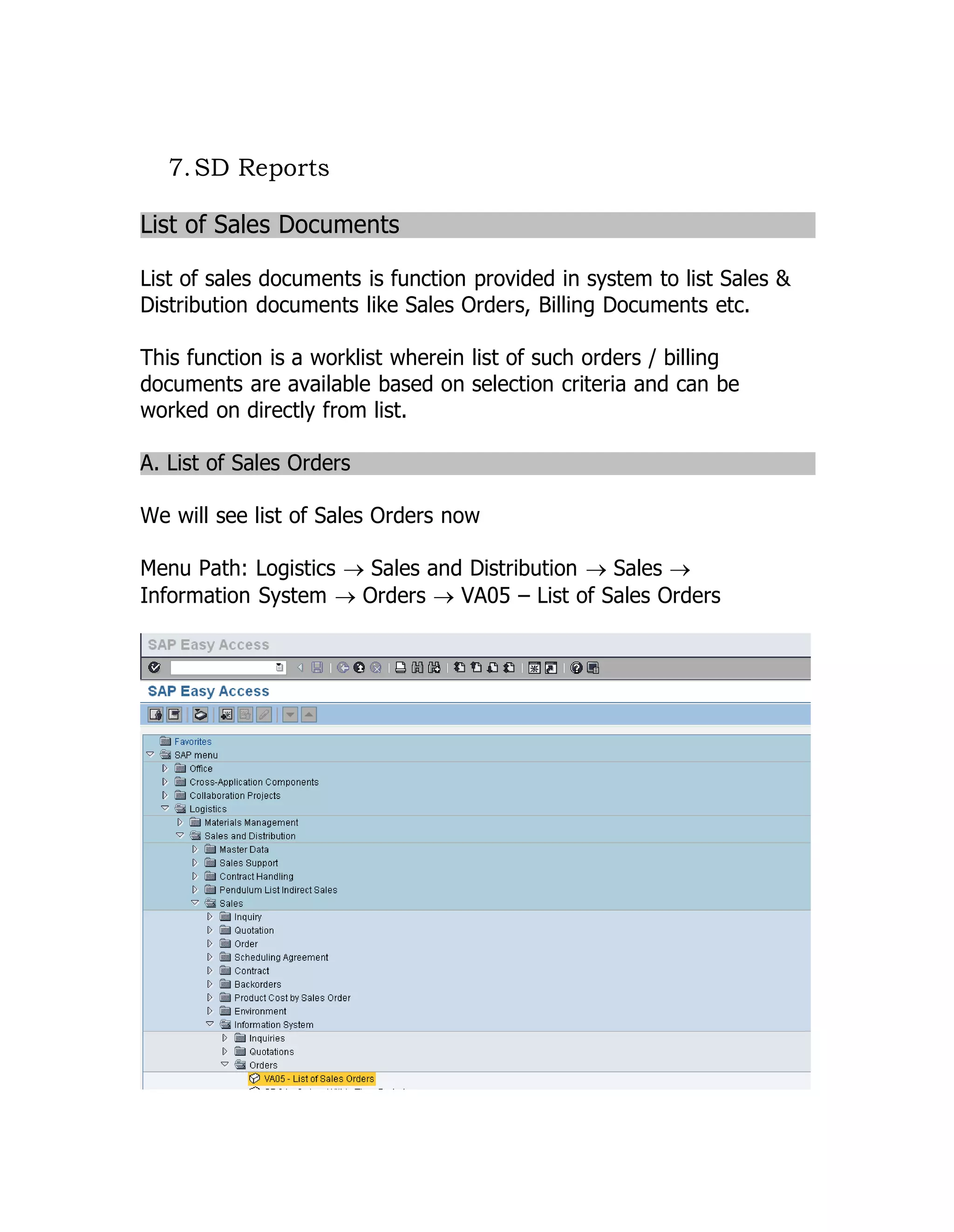 7.SD Reports
List of Sales Documents
List of sales documents is function provided in system to list Sales &
Distribution documents like Sales Orders, Billing Documents etc.
This function is a worklist wherein list of such orders / billing
documents are available based on selection criteria and can be
worked on directly from list.
A. List of Sales Orders
We will see list of Sales Orders now
Menu Path: Logistics  Sales and Distribution  Sales 
Information System  Orders  VA05 – List of Sales Orders
 