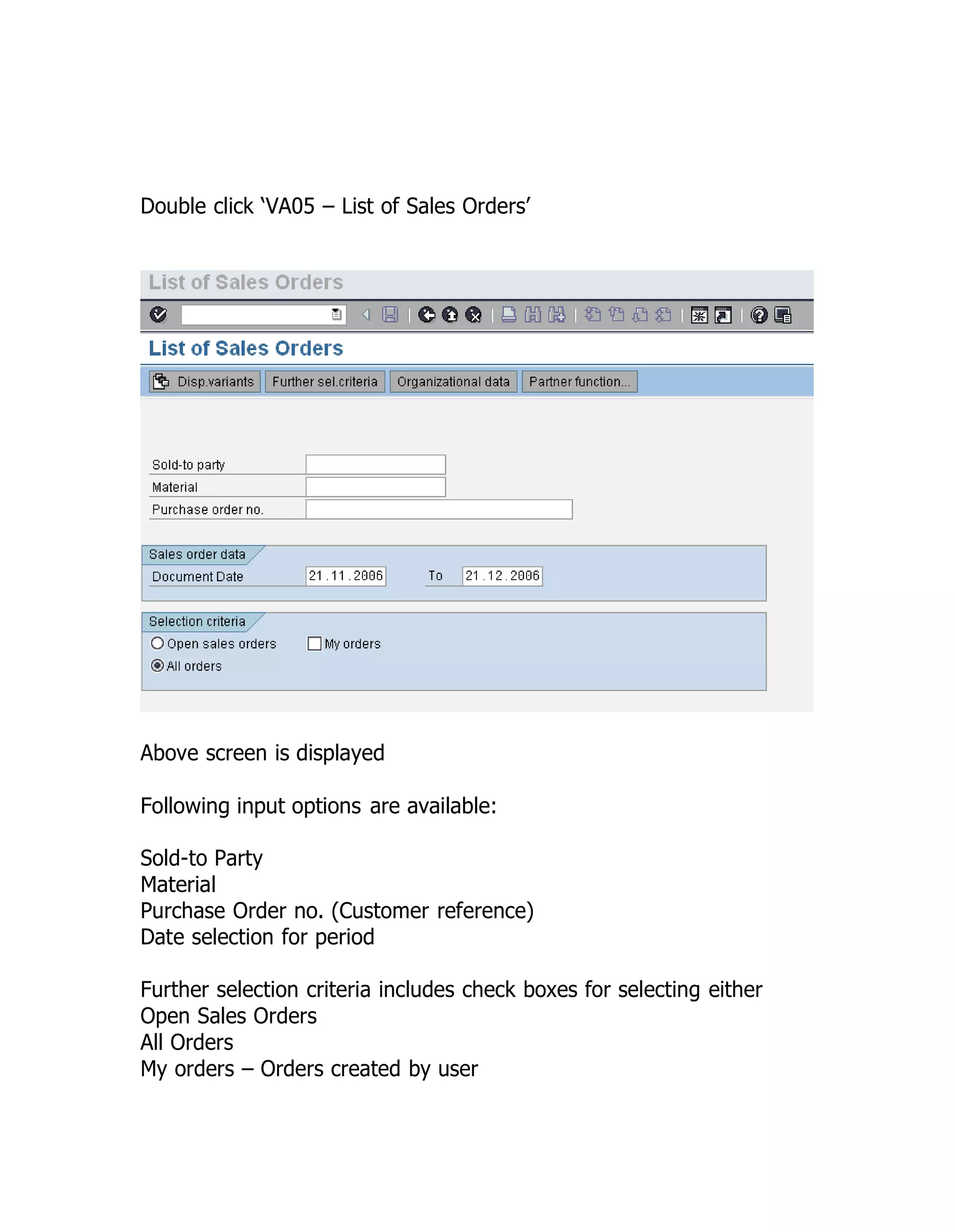 Double click ‘VA05 – List of Sales Orders’
Above screen is displayed
Following input options are available:
Sold-to Party
Material
Purchase Order no. (Customer reference)
Date selection for period
Further selection criteria includes check boxes for selecting either
Open Sales Orders
All Orders
My orders – Orders created by user
 