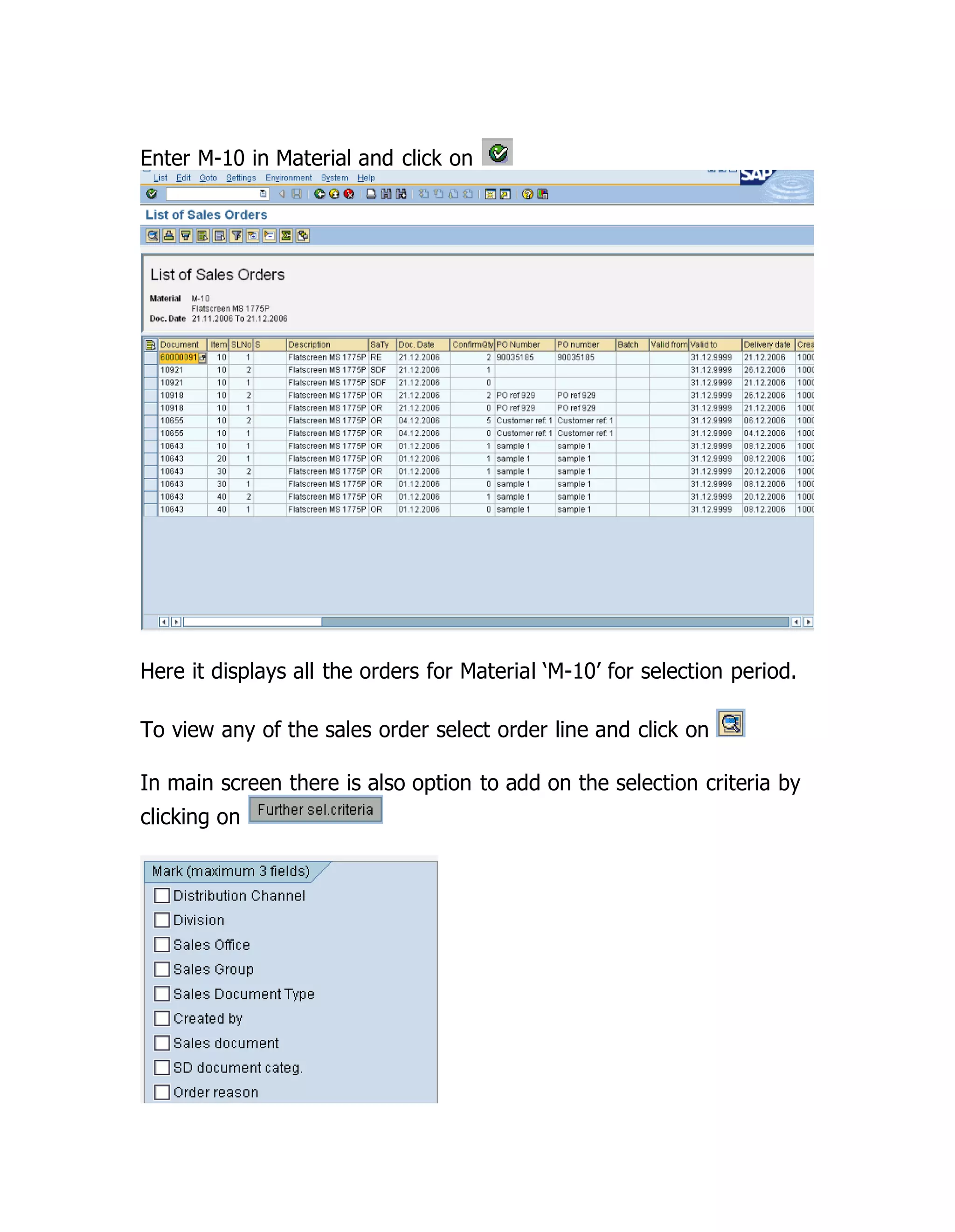 Enter M-10 in Material and click on
Here it displays all the orders for Material ‘M-10’ for selection period.
To view any of the sales order select order line and click on
In main screen there is also option to add on the selection criteria by
clicking on
 