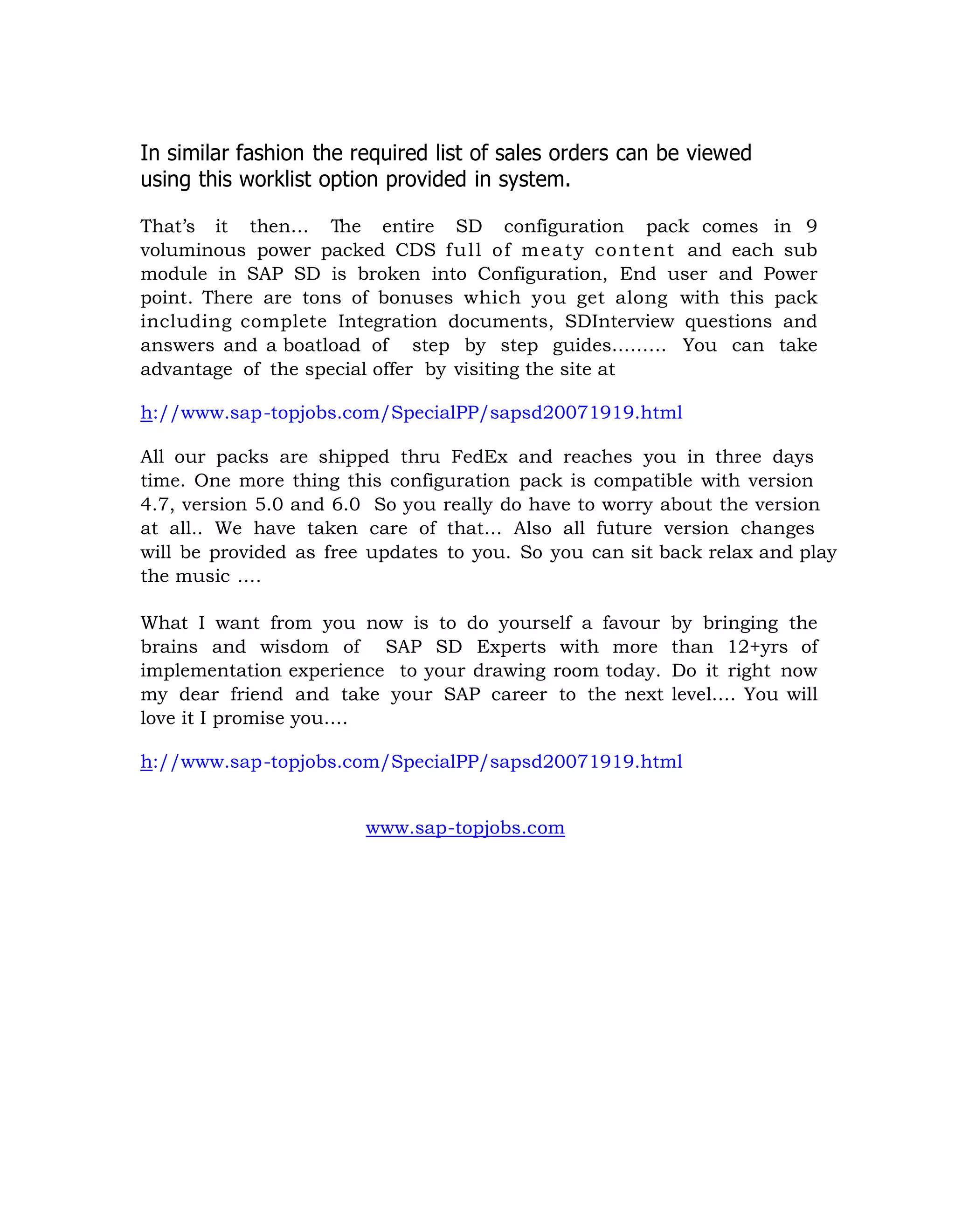 In similar fashion the required list of sales orders can be viewed
using this worklist option provided in system.
That‟s it then… The entire SD configuration pack comes in 9
voluminous power packed CDS full of meaty content and each sub
module in SAP SD is broken into Configuration, End user and Power
point. There are tons of bonuses which you get along with this pack
including complete Integration documents, SDInterview questions and
answers and a boatload of step by step guides……… You can take
advantage of the special offer by visiting the site at
h://www.sap-topjobs.com/SpecialPP/sapsd20071919.html
All our packs are shipped thru FedEx and reaches you in three days
time. One more thing this configuration pack is compatible with version
4.7, version 5.0 and 6.0 So you really do have to worry about the version
at all.. We have taken care of that… Also all future version changes
will be provided as free updates to you. So you can sit back relax and play
the music ….
What I want from you now is to do yourself a favour by bringing the
brains and wisdom of SAP SD Experts with more than 12+yrs of
implementation experience to your drawing room today. Do it right now
my dear friend and take your SAP career to the next level…. You will
love it I promise you….
h://www.sap-topjobs.com/SpecialPP/sapsd20071919.html
www.sap-topjobs.com
 