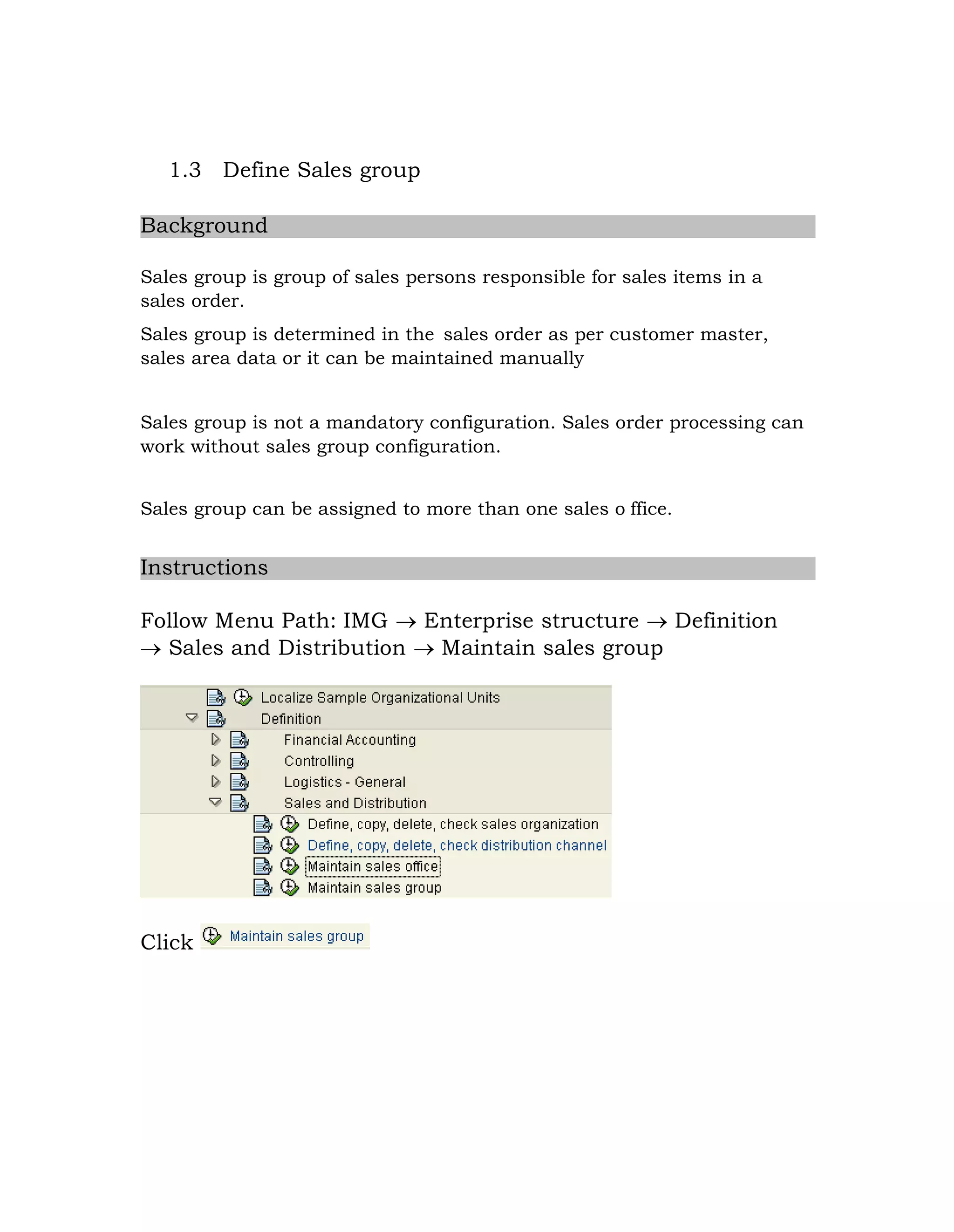 1.3 Define Sales group
Background
Sales group is group of sales persons responsible for sales items in a
sales order.
Sales group is determined in the sales order as per customer master,
sales area data or it can be maintained manually
Sales group is not a mandatory configuration. Sales order processing can
work without sales group configuration.
Sales group can be assigned to more than one sales o ffice.
Instructions
Follow Menu Path: IMG  Enterprise structure  Definition
 Sales and Distribution  Maintain sales group
Click
 