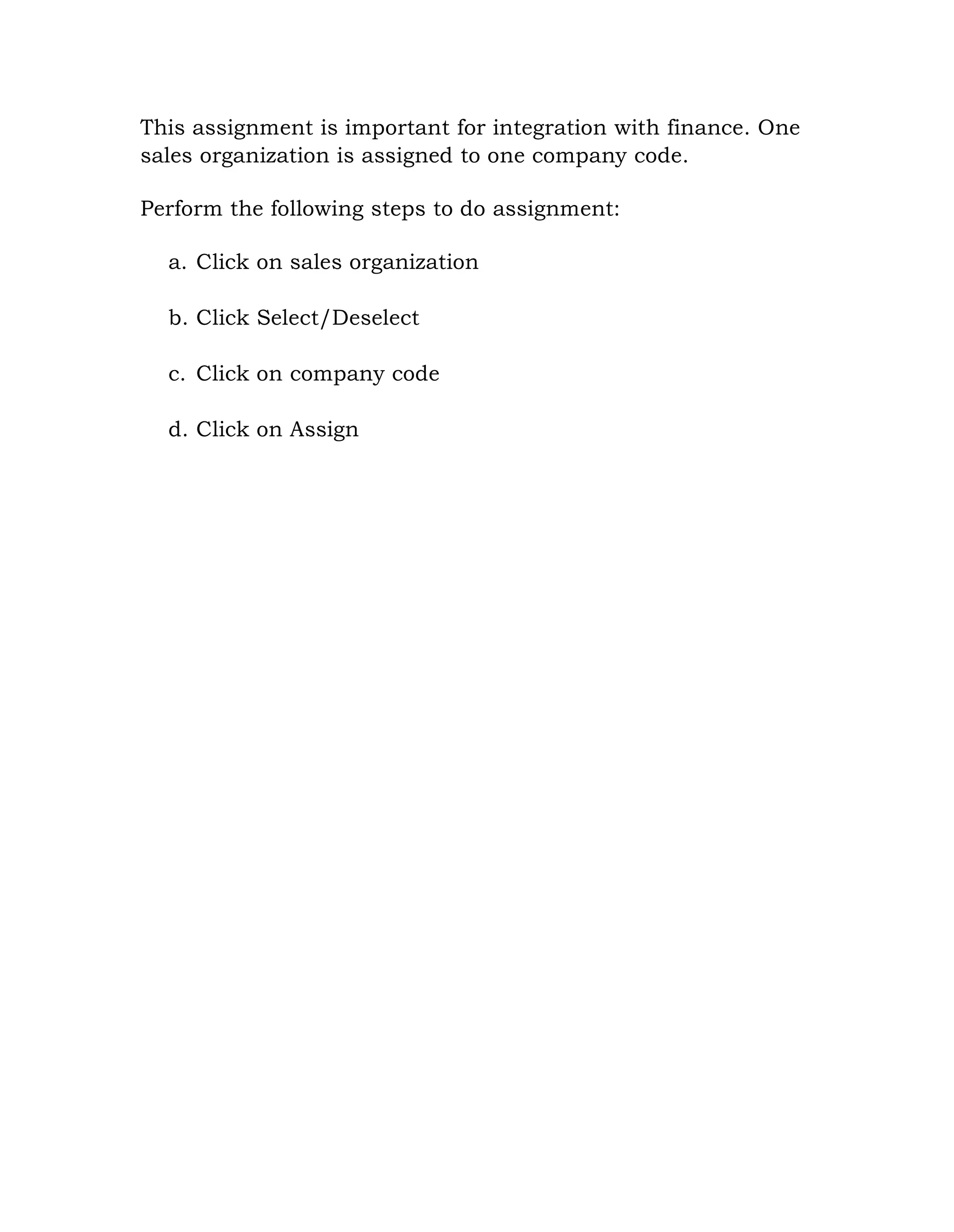 This assignment is important for integration with finance. One
sales organization is assigned to one company code.
Perform the following steps to do assignment:
a. Click on sales organization
b. Click Select/Deselect
c. Click on company code
d. Click on Assign
 