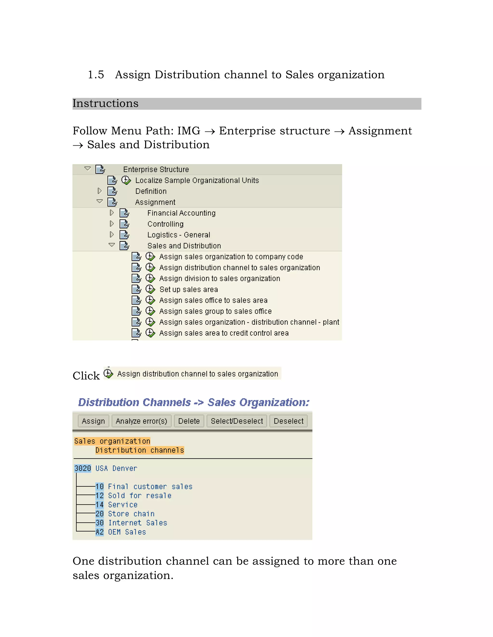1.5 Assign Distribution channel to Sales organization
Instructions
Follow Menu Path: IMG  Enterprise structure  Assignment
 Sales and Distribution
Click
One distribution channel can be assigned to more than one
sales organization.
 