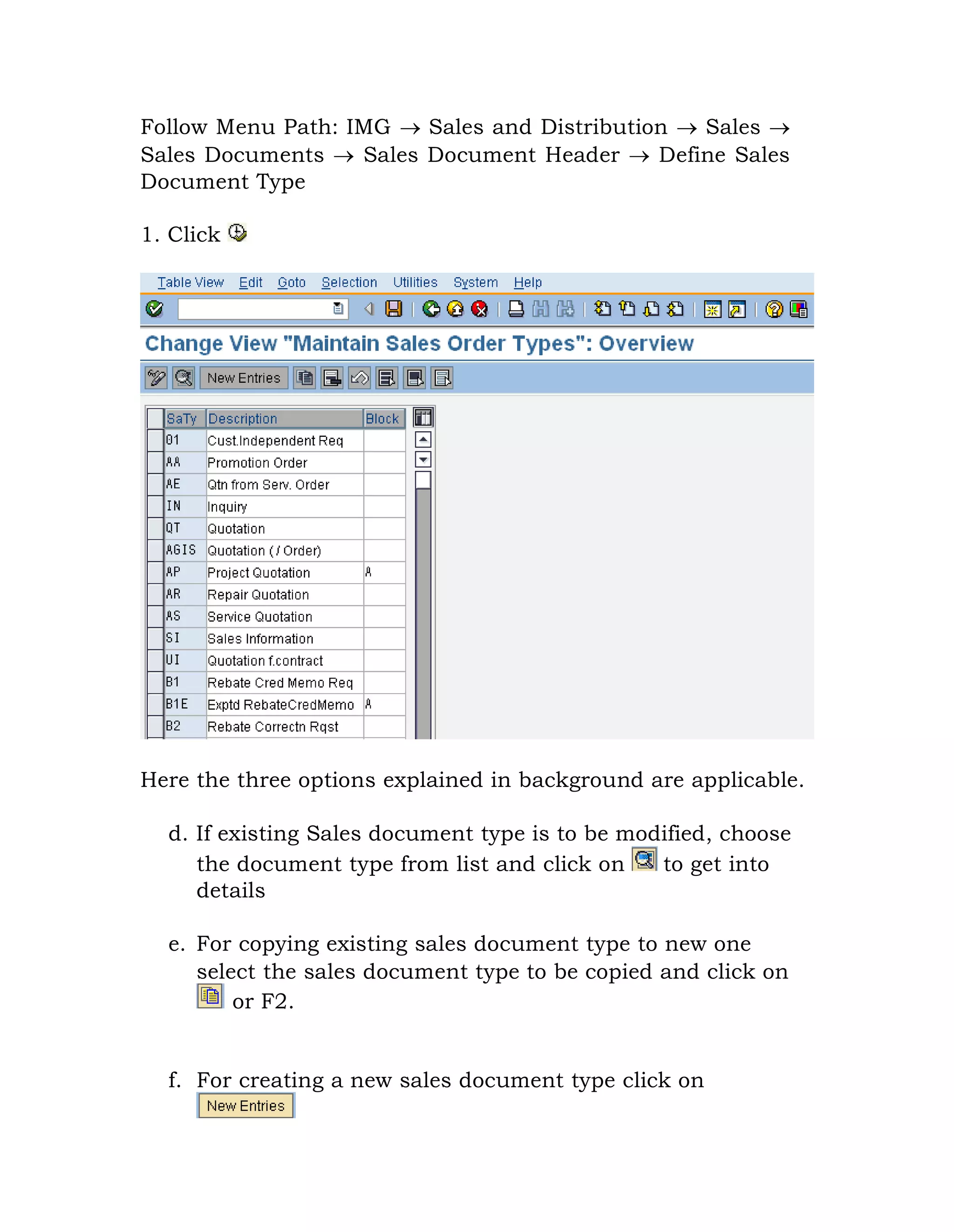 Follow Menu Path: IMG  Sales and Distribution  Sales 
Sales Documents  Sales Document Header  Define Sales
Document Type
1. Click
Here the three options explained in background are applicable.
d. If existing Sales document type is to be modified, choose
the document type from list and click on to get into
details
e. For copying existing sales document type to new one
select the sales document type to be copied and click on
or F2.
f. For creating a new sales document type click on
 