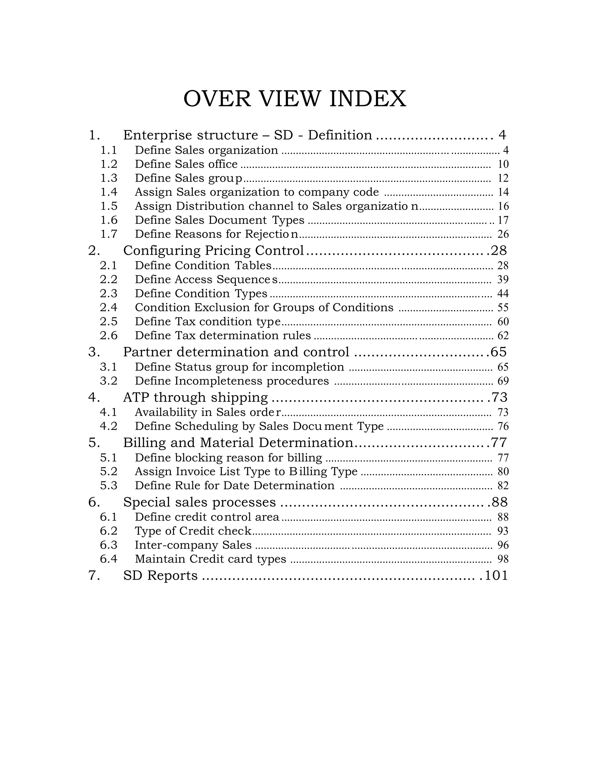 OVER VIEW INDEX
1. Enterprise structure – SD - Definition ........................... 4
1.1 Define Sales organization ........................................................................... 4
1.2 Define Sales office ....................................................................................... 10
1.3 Define Sales group...................................................................................... 12
1.4 Assign Sales organization to company code ...................................... 14
1.5 Assign Distribution channel to Sales organizatio n.......................... 16
1.6 Define Sales Document Types .............................................................. .. 17
1.7 Define Reasons for Rejection................................................................... 26
2. Configuring Pricing Control..........................................28
2.1 Define Condition Tables............................................................................ 28
2.2 Define Access Sequences.......................................................................... 39
2.3 Define Condition Types ............................................................................. 44
2.4 Condition Exclusion for Groups of Conditions ................................. 55
2.5 Define Tax condition type......................................................................... 60
2.6 Define Tax determination rules .............................................................. 62
3. Partner determination and control ...............................65
3.1 Define Status group for incompletion .................................................. 65
3.2 Define Incompleteness procedures ....................................................... 69
4. ATP through shipping ................................................. .73
4.1 Availability in Sales order......................................................................... 73
4.2 Define Scheduling by Sales Docu ment Type ..................................... 76
5. Billing and Material Determination...............................77
5.1 Define blocking reason for billing .......................................................... 77
5.2 Assign Invoice List Type to Billing Type .............................................. 80
5.3 Define Rule for Date Determination ..................................................... 82
6. Special sales processes ............................................... .88
6.1 Define credit control area ......................................................................... 88
6.2 Type of Credit check................................................................................... 93
6.3 Inter-company Sales .................................................................................. 96
6.4 Maintain Credit card types ...................................................................... 98
7. SD Reports ............................................................... .101
 
