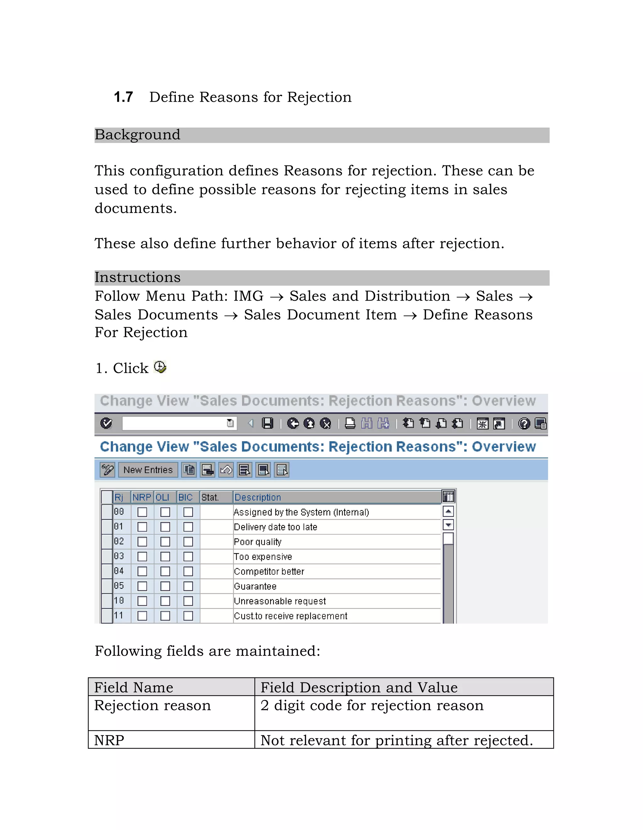1.7 Define Reasons for Rejection
Background
This configuration defines Reasons for rejection. These can be
used to define possible reasons for rejecting items in sales
documents.
These also define further behavior of items after rejection.
Instructions
Follow Menu Path: IMG  Sales and Distribution  Sales 
Sales Documents  Sales Document Item  Define Reasons
For Rejection
1. Click
Following fields are maintained:
Field Name Field Description and Value
Rejection reason 2 digit code for rejection reason
NRP Not relevant for printing after rejected.
 