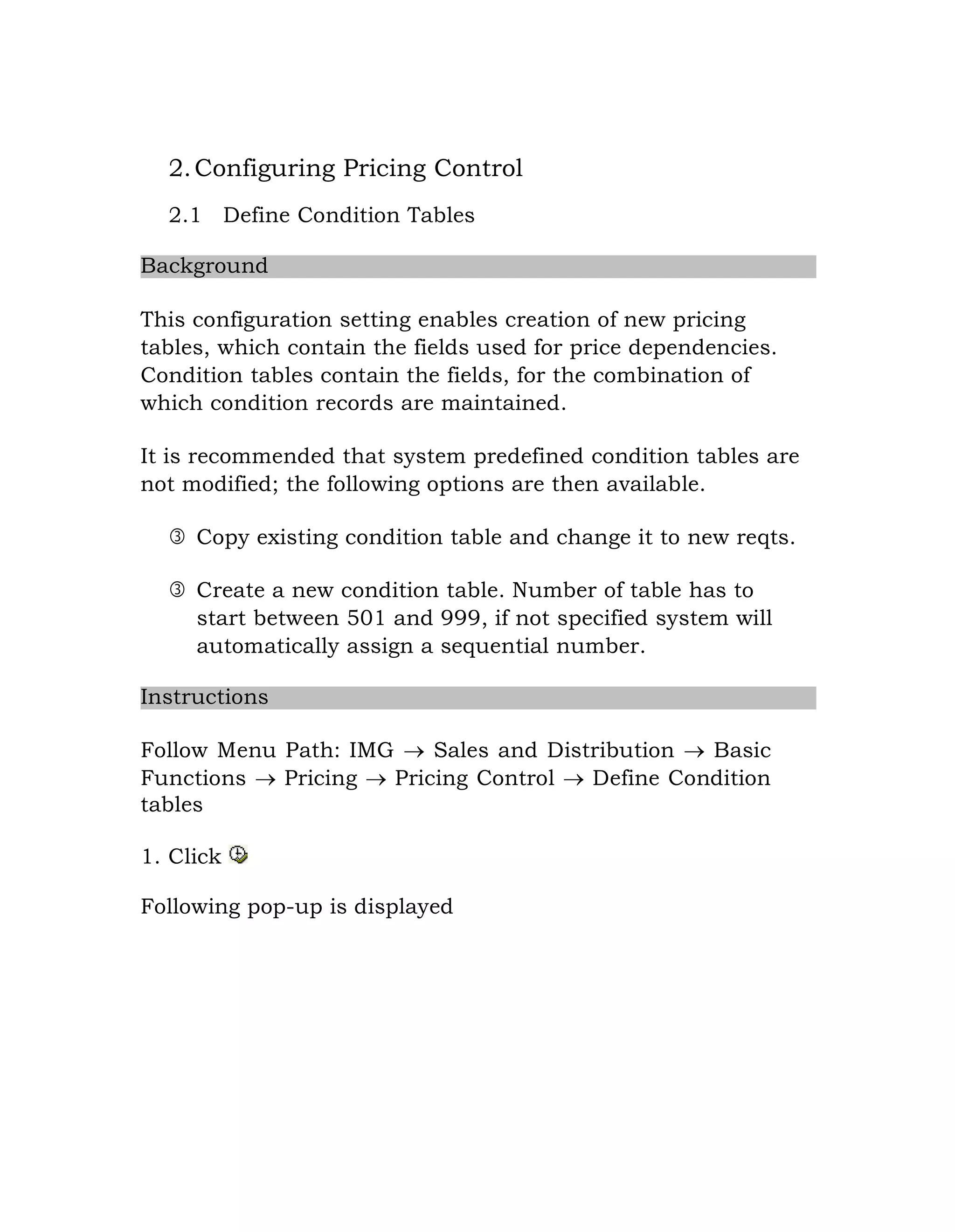 2.Configuring Pricing Control
2.1 Define Condition Tables
Background
This configuration setting enables creation of new pricing
tables, which contain the fields used for price dependencies.
Condition tables contain the fields, for the combination of
which condition records are maintained.
It is recommended that system predefined condition tables are
not modified; the following options are then available.
 Copy existing condition table and change it to new reqts.
 Create a new condition table. Number of table has to
start between 501 and 999, if not specified system will
automatically assign a sequential number.
Instructions
Follow Menu Path: IMG  Sales and Distribution  Basic
Functions  Pricing  Pricing Control  Define Condition
tables
1. Click
Following pop-up is displayed
 