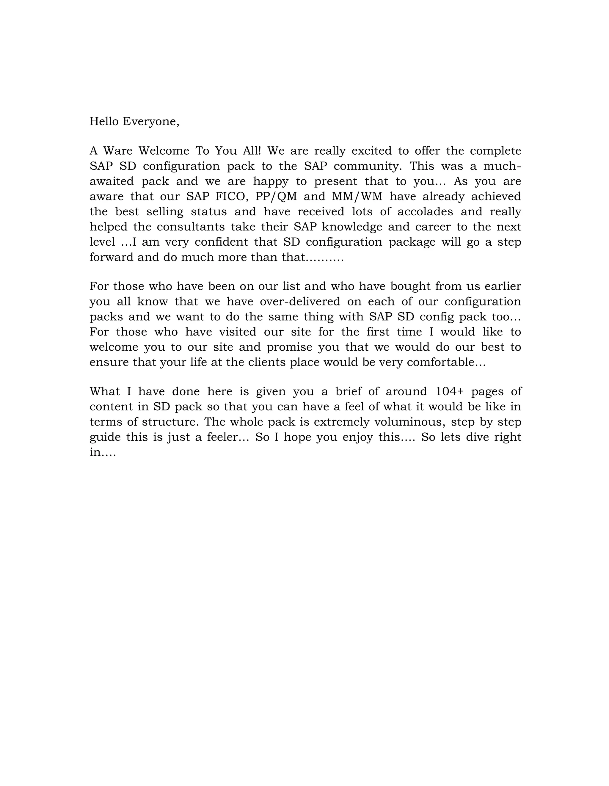 Hello Everyone,
A Ware Welcome To You All! We are really excited to offer the complete
SAP SD configuration pack to the SAP community. This was a much-
awaited pack and we are happy to present that to you… As you are
aware that our SAP FICO, PP/QM and MM/WM have already achieved
the best selling status and have received lots of accolades and really
helped the consultants take their SAP knowledge and career to the next
level …I am very confident that SD configuration package will go a step
forward and do much more than that……….
For those who have been on our list and who have bought from us earlier
you all know that we have over-delivered on each of our configuration
packs and we want to do the same thing with SAP SD config pack too…
For those who have visited our site for the first time I would like to
welcome you to our site and promise you that we would do our best to
ensure that your life at the clients place would be very comfortable…
What I have done here is given you a brief of around 104+ pages of
content in SD pack so that you can have a feel of what it would be like in
terms of structure. The whole pack is extremely voluminous, step by step
guide this is just a feeler… So I hope you enjoy this…. So lets dive right
in….
 