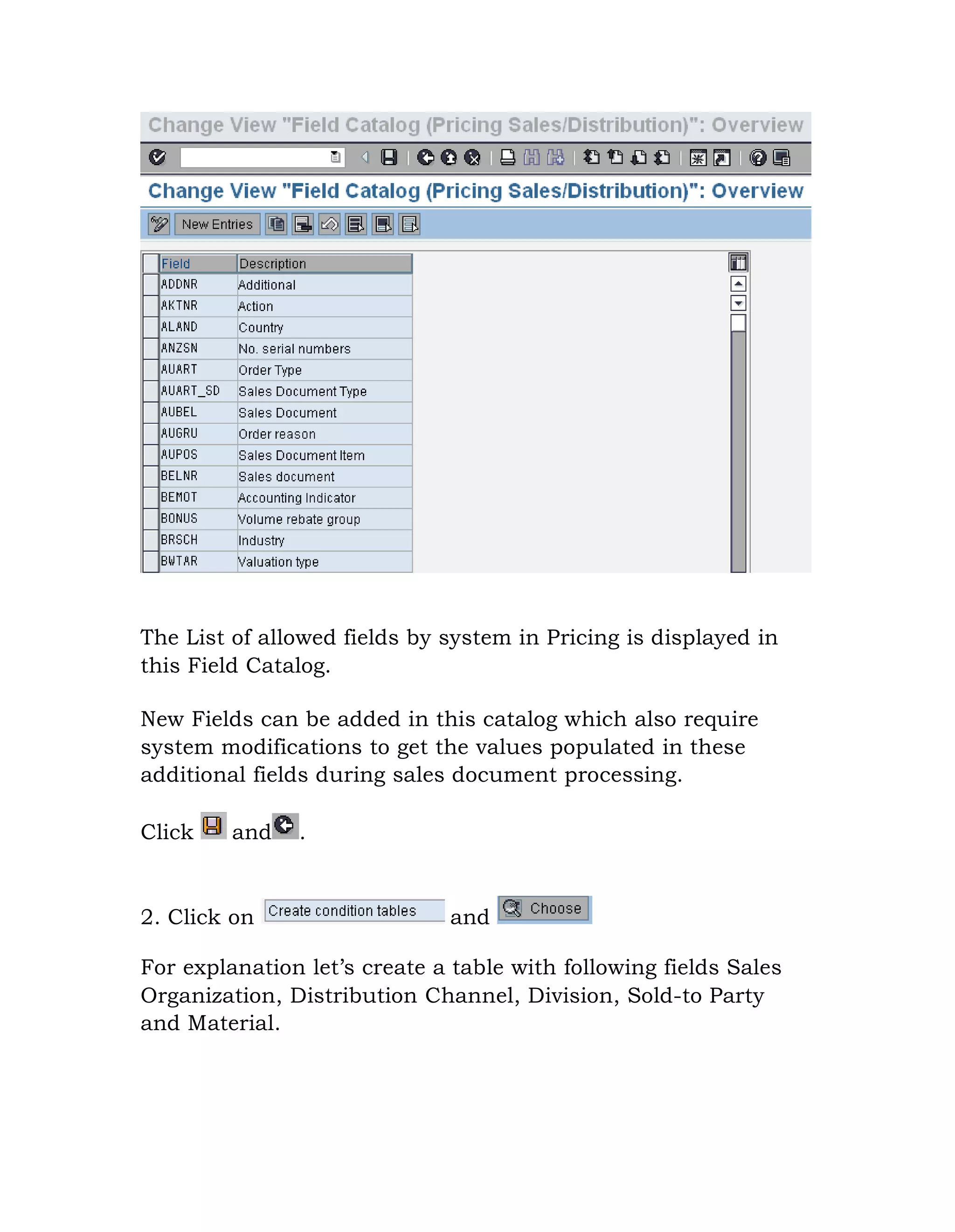 The List of allowed fields by system in Pricing is displayed in
this Field Catalog.
New Fields can be added in this catalog which also require
system modifications to get the values populated in these
additional fields during sales document processing.
Click and .
2. Click on and
For explanation let‟s create a table with following fields Sales
Organization, Distribution Channel, Division, Sold-to Party
and Material.
 