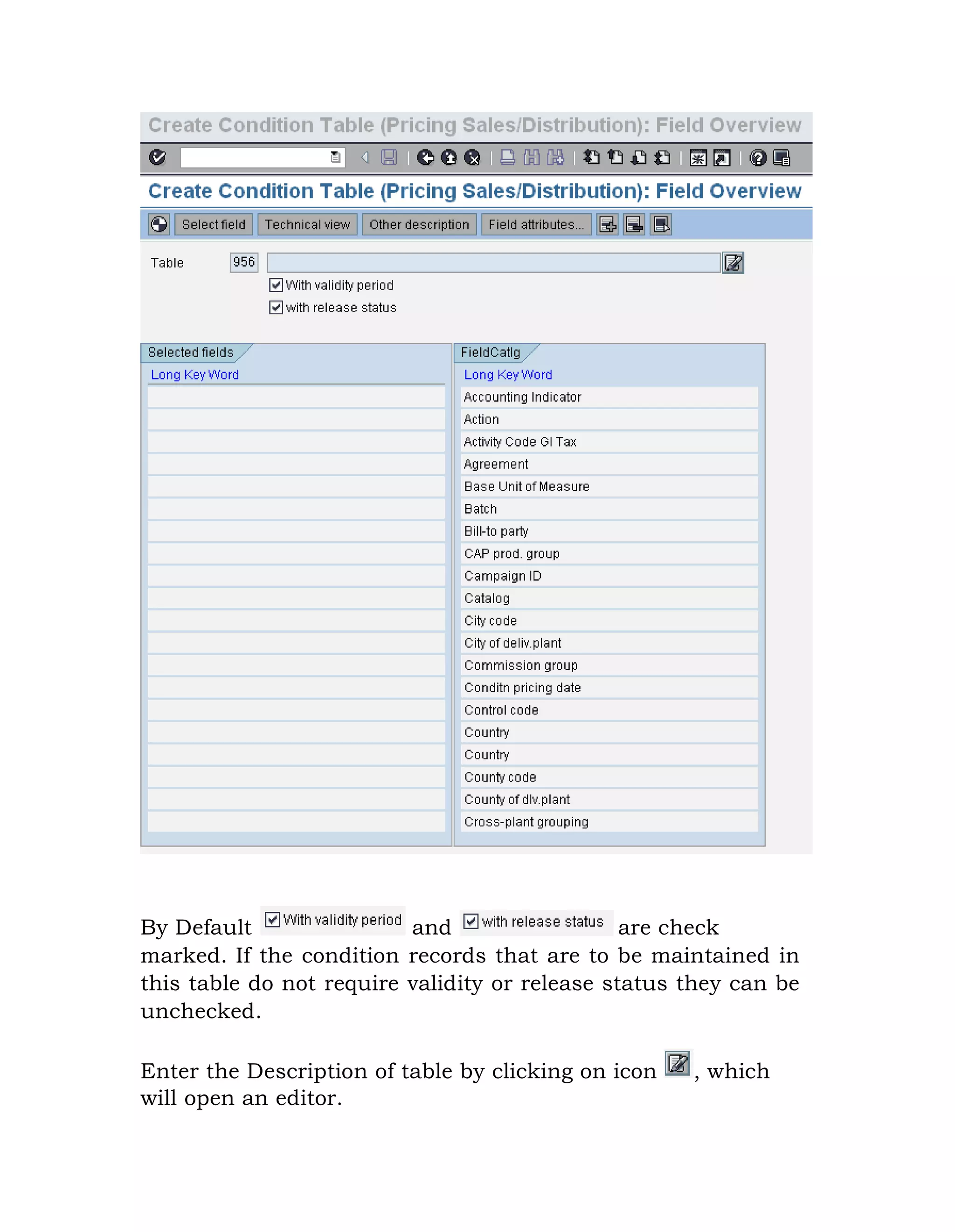 By Default and are check
marked. If the condition records that are to be maintained in
this table do not require validity or release status they can be
unchecked.
Enter the Description of table by clicking on icon , which
will open an editor.
 