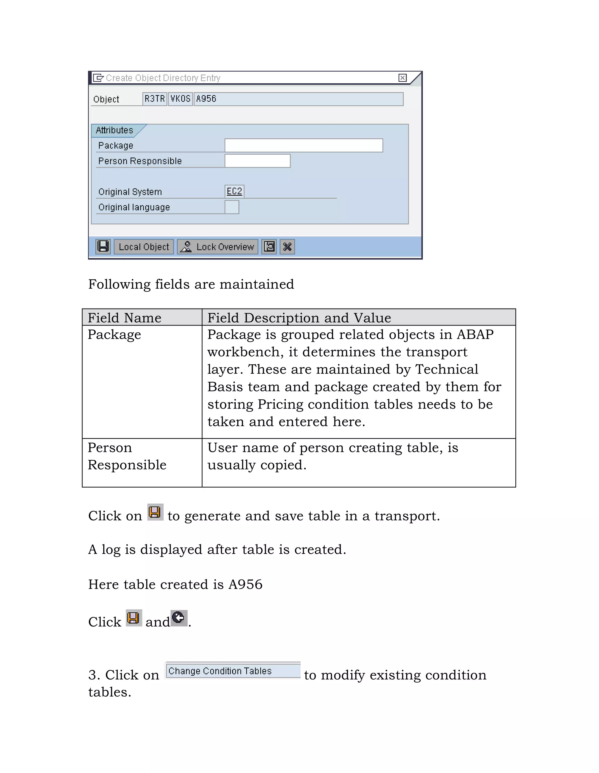 Following fields are maintained
Field Name Field Description and Value
Package Package is grouped related objects in ABAP
workbench, it determines the transport
layer. These are maintained by Technical
Basis team and package created by them for
storing Pricing condition tables needs to be
taken and entered here.
Person
Responsible
User name of person creating table, is
usually copied.
Click on to generate and save table in a transport.
A log is displayed after table is created.
Here table created is A956
Click and .
3. Click on to modify existing condition
tables.
 