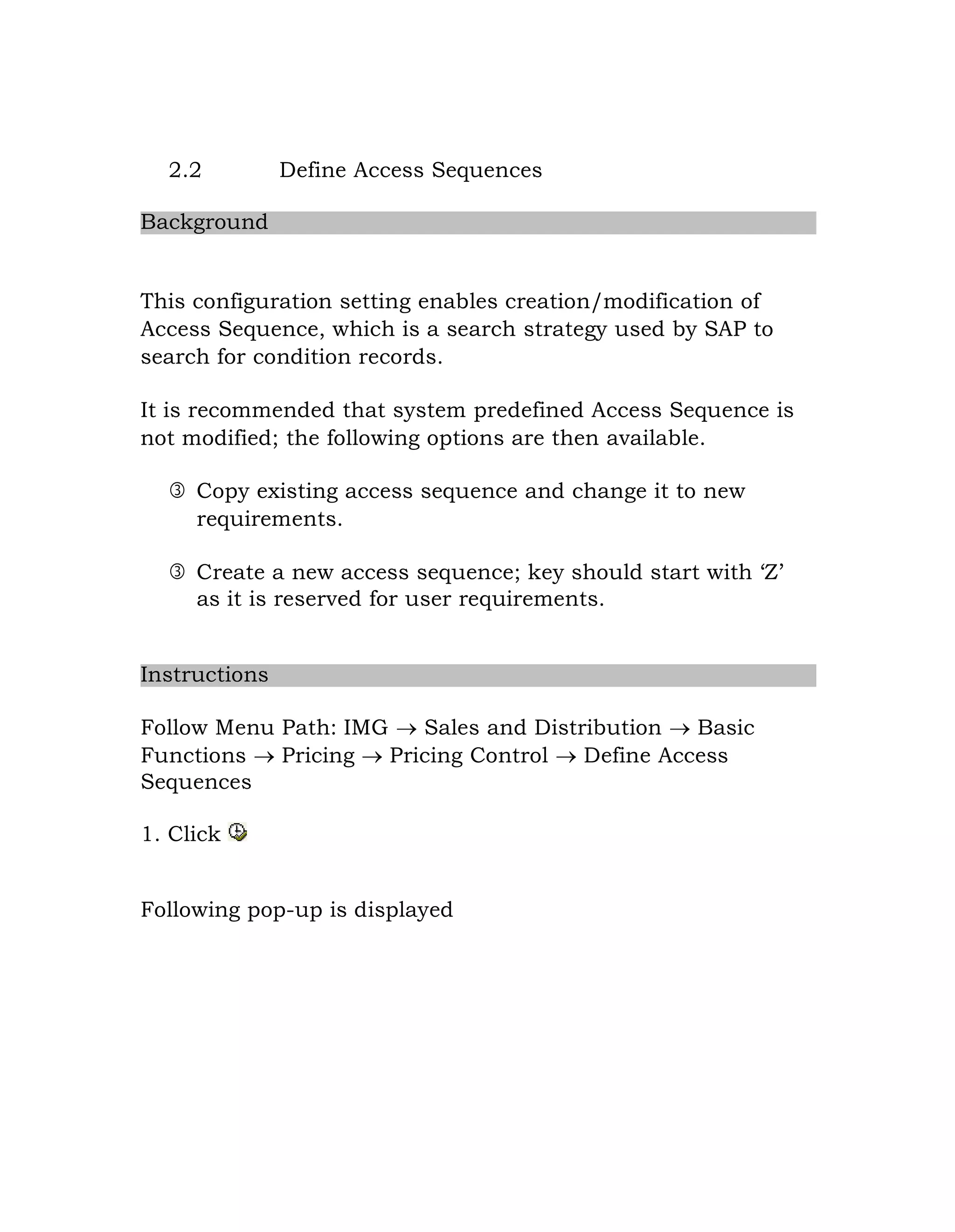 2.2 Define Access Sequences
Background
This configuration setting enables creation/modification of
Access Sequence, which is a search strategy used by SAP to
search for condition records.
It is recommended that system predefined Access Sequence is
not modified; the following options are then available.
 Copy existing access sequence and change it to new
requirements.
 Create a new access sequence; key should start with „Z‟
as it is reserved for user requirements.
Instructions
Follow Menu Path: IMG  Sales and Distribution  Basic
Functions  Pricing  Pricing Control  Define Access
Sequences
1. Click
Following pop-up is displayed
 
