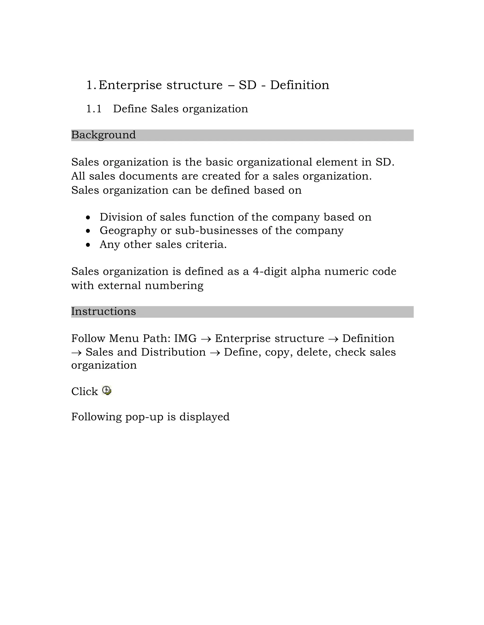 1.Enterprise structure – SD - Definition
1.1 Define Sales organization
Background
Sales organization is the basic organizational element in SD.
All sales documents are created for a sales organization.
Sales organization can be defined based on
 Division of sales function of the company based on
 Geography or sub-businesses of the company
 Any other sales criteria.
Sales organization is defined as a 4-digit alpha numeric code
with external numbering
Instructions
Follow Menu Path: IMG  Enterprise structure  Definition
 Sales and Distribution  Define, copy, delete, check sales
organization
Click
Following pop-up is displayed
 