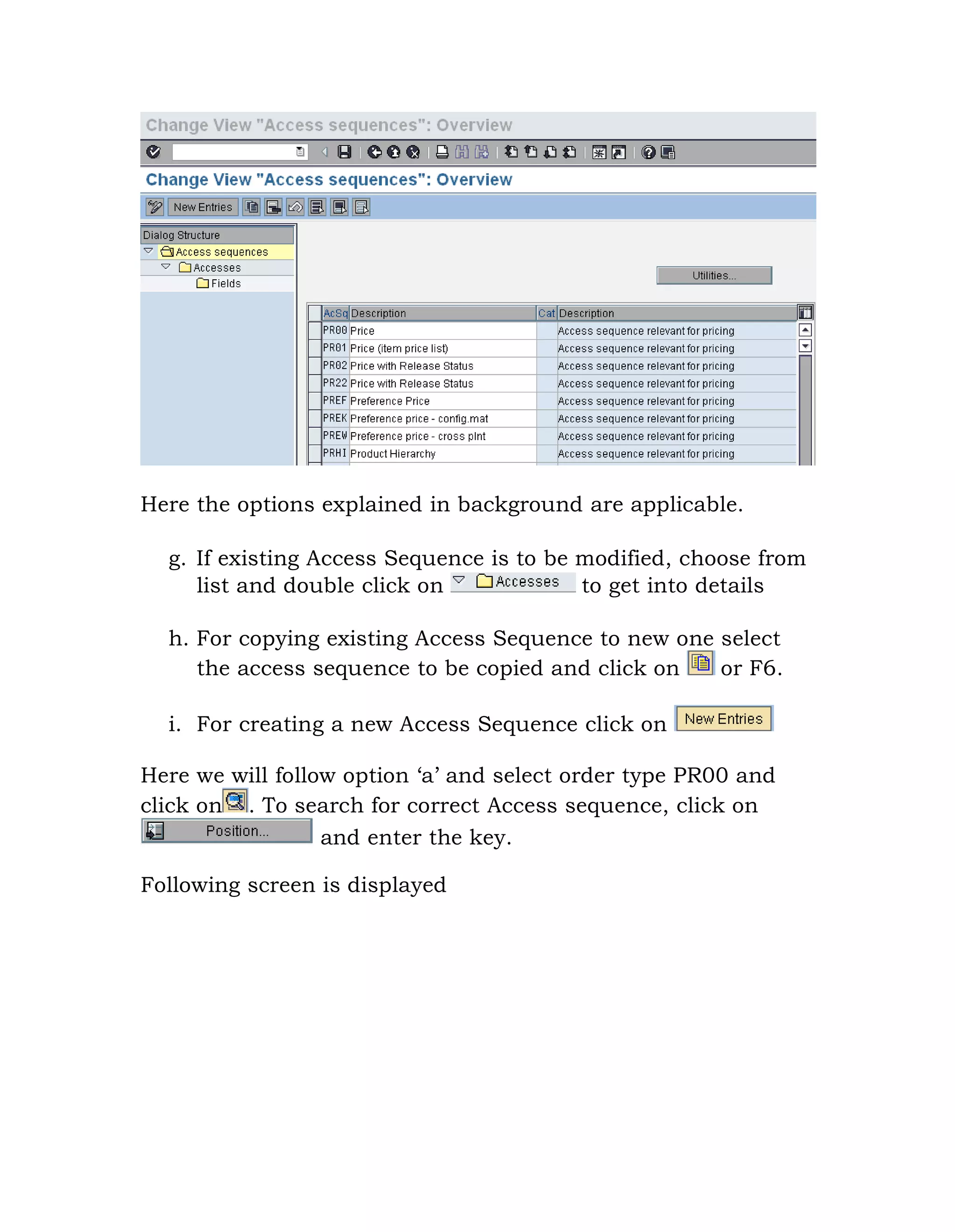 Here the options explained in background are applicable.
g. If existing Access Sequence is to be modified, choose from
list and double click on to get into details
h. For copying existing Access Sequence to new one select
the access sequence to be copied and click on or F6.
i. For creating a new Access Sequence click on
Here we will follow option „a‟ and select order type PR00 and
click on . To search for correct Access sequence, click on
and enter the key.
Following screen is displayed
 