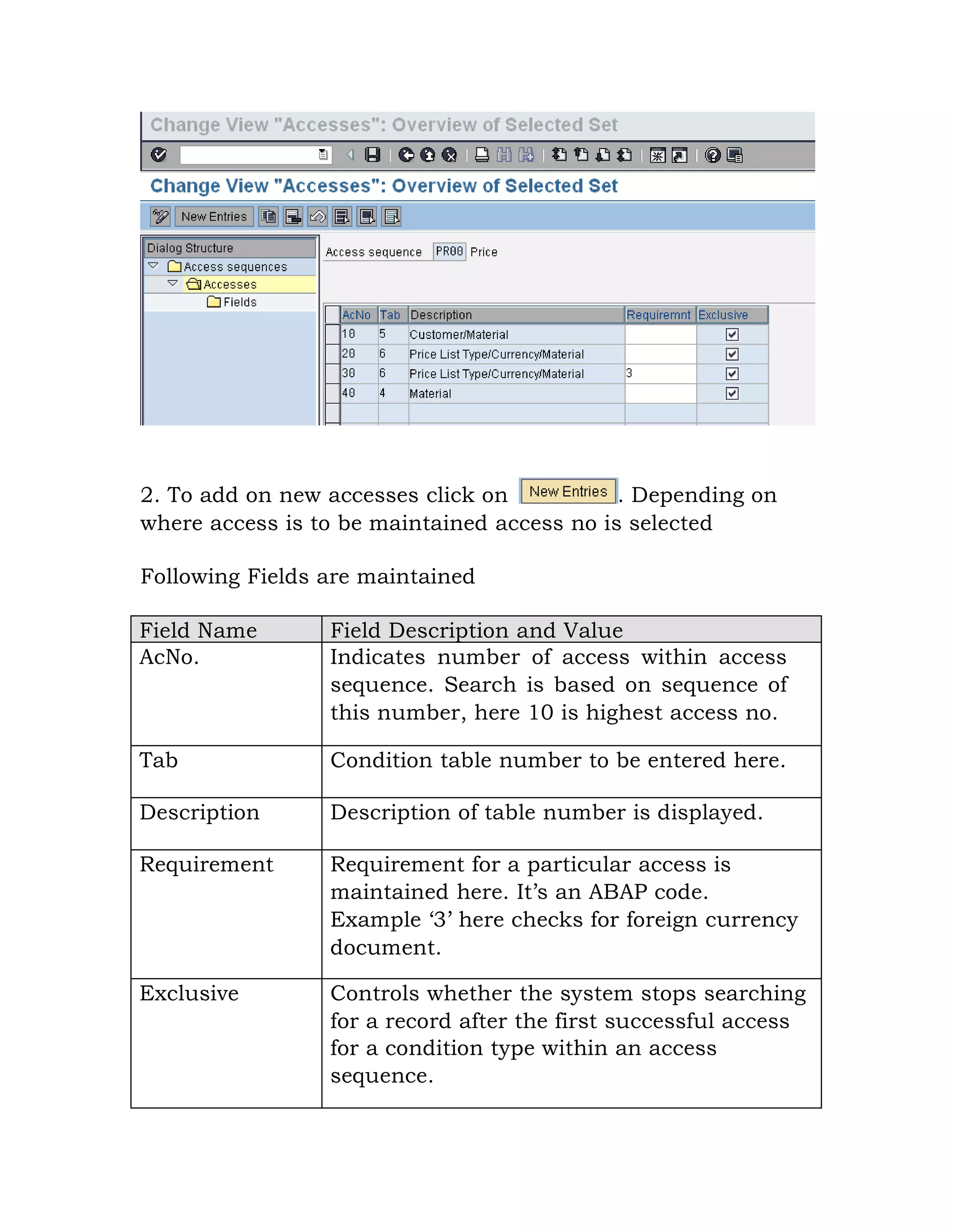 2. To add on new accesses click on . Depending on
where access is to be maintained access no is selected
Following Fields are maintained
Field Name Field Description and Value
AcNo. Indicates number of access within access
sequence. Search is based on sequence of
this number, here 10 is highest access no.
Tab Condition table number to be entered here.
Description Description of table number is displayed.
Requirement Requirement for a particular access is
maintained here. It‟s an ABAP code.
Example „3‟ here checks for foreign currency
document.
Exclusive Controls whether the system stops searching
for a record after the first successful access
for a condition type within an access
sequence.
 
