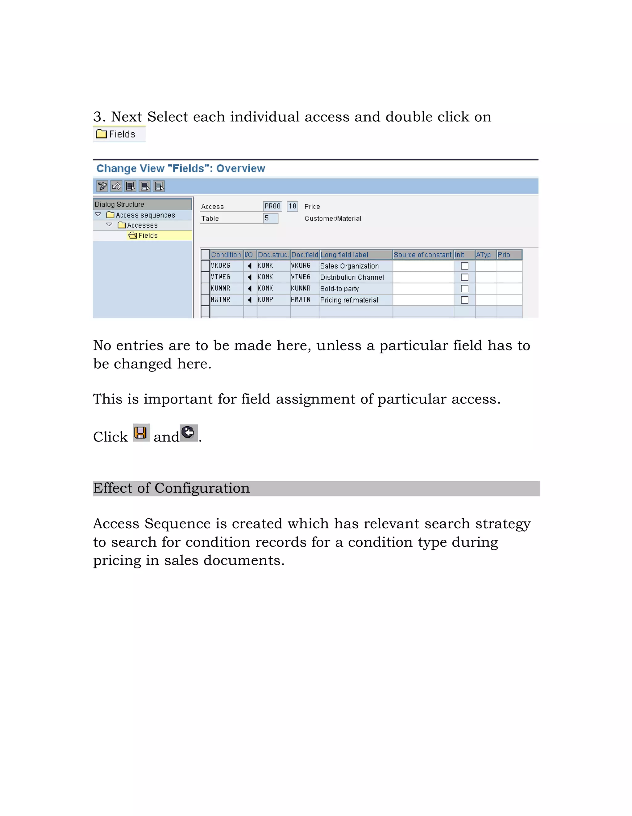 3. Next Select each individual access and double click on
No entries are to be made here, unless a particular field has to
be changed here.
This is important for field assignment of particular access.
Click and .
Effect of Configuration
Access Sequence is created which has relevant search strategy
to search for condition records for a condition type during
pricing in sales documents.
 