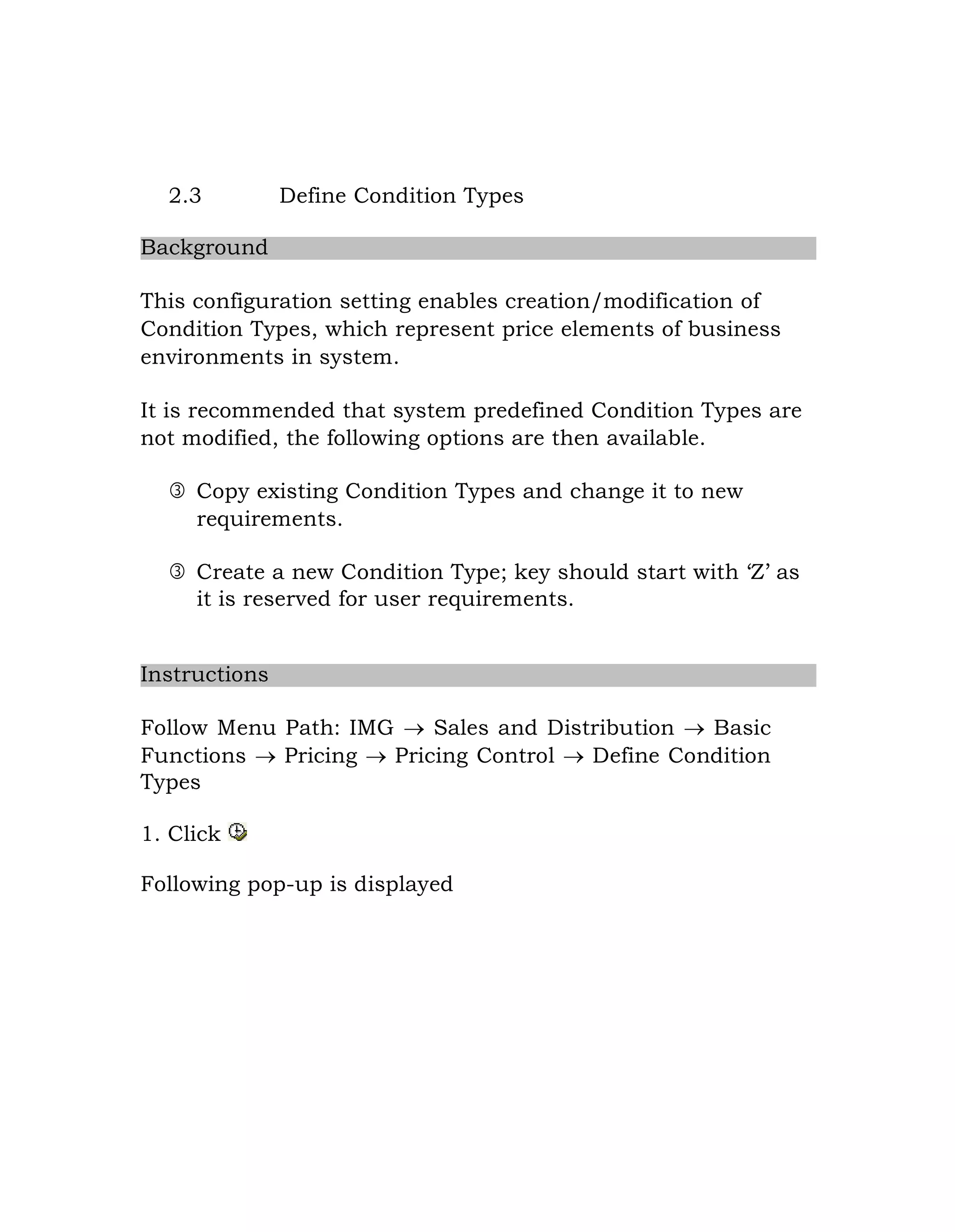 2.3 Define Condition Types
Background
This configuration setting enables creation/modification of
Condition Types, which represent price elements of business
environments in system.
It is recommended that system predefined Condition Types are
not modified, the following options are then available.
 Copy existing Condition Types and change it to new
requirements.
 Create a new Condition Type; key should start with „Z‟ as
it is reserved for user requirements.
Instructions
Follow Menu Path: IMG  Sales and Distribution  Basic
Functions  Pricing  Pricing Control  Define Condition
Types
1. Click
Following pop-up is displayed
 