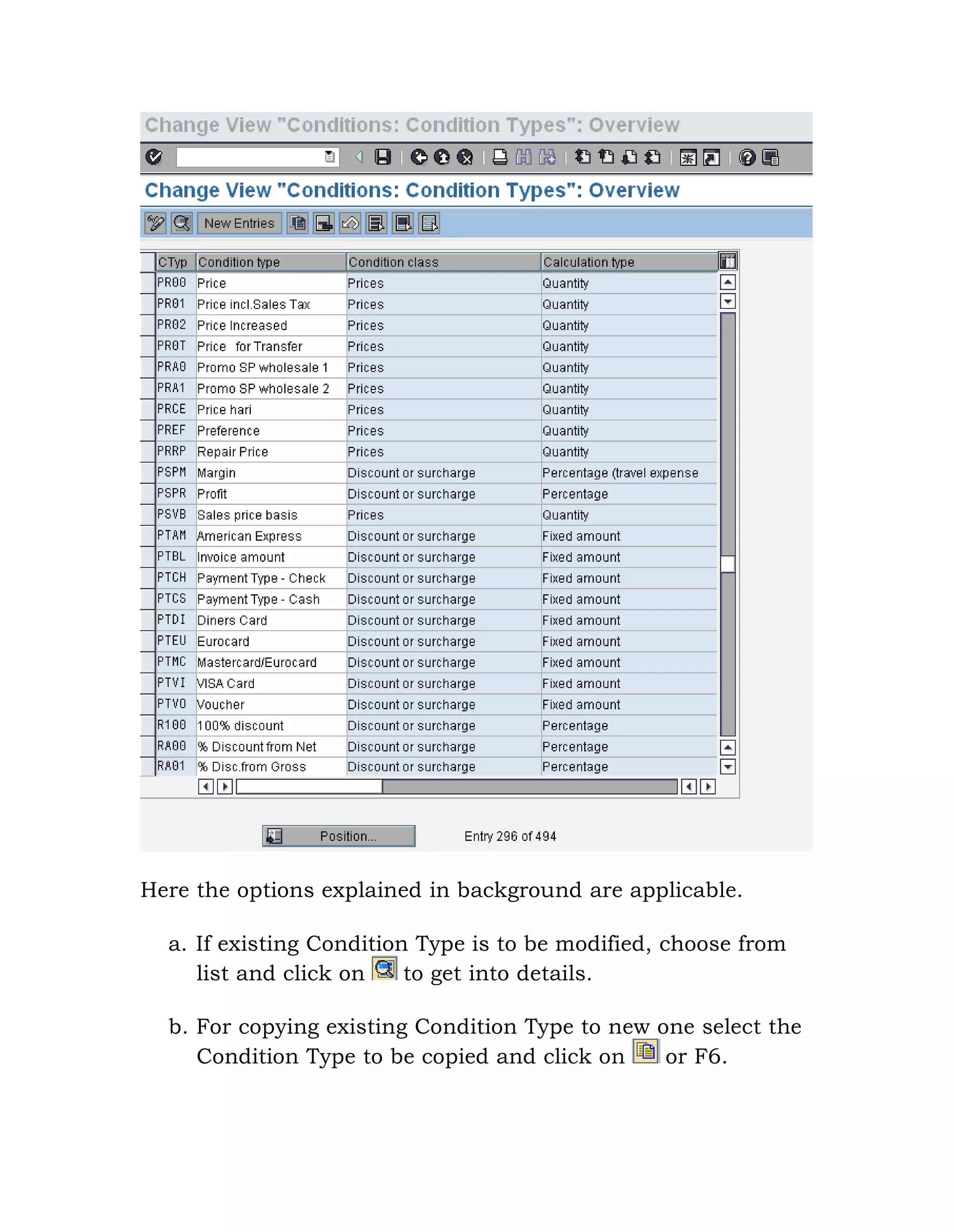 Here the options explained in background are applicable.
a. If existing Condition Type is to be modified, choose from
list and click on to get into details.
b. For copying existing Condition Type to new one select the
Condition Type to be copied and click on or F6.
 