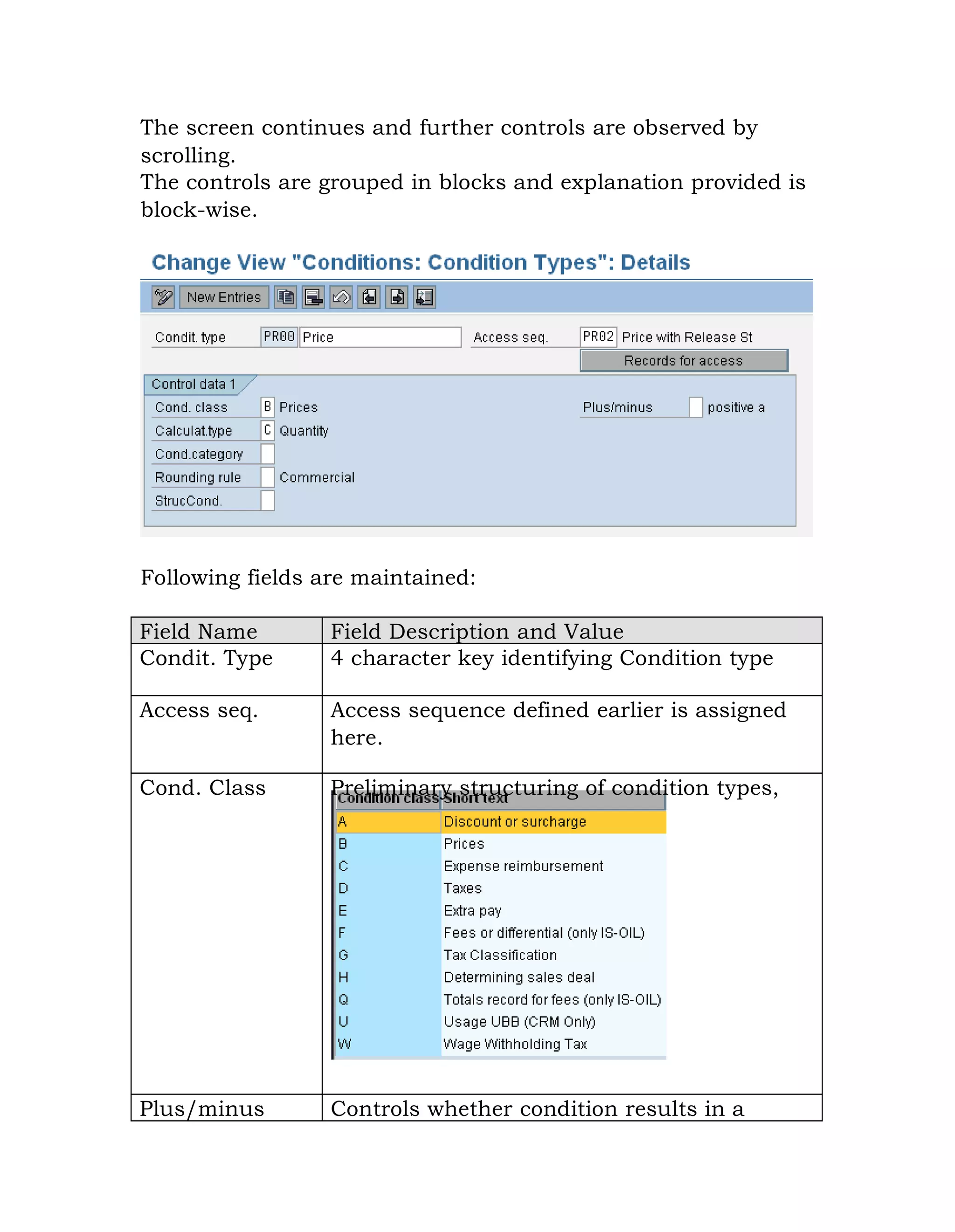 The screen continues and further controls are observed by
scrolling.
The controls are grouped in blocks and explanation provided is
block-wise.
Following fields are maintained:
Field Name Field Description and Value
Condit. Type 4 character key identifying Condition type
Access seq. Access sequence defined earlier is assigned
here.
Cond. Class Preliminary structuring of condition types,
Plus/minus Controls whether condition results in a
 