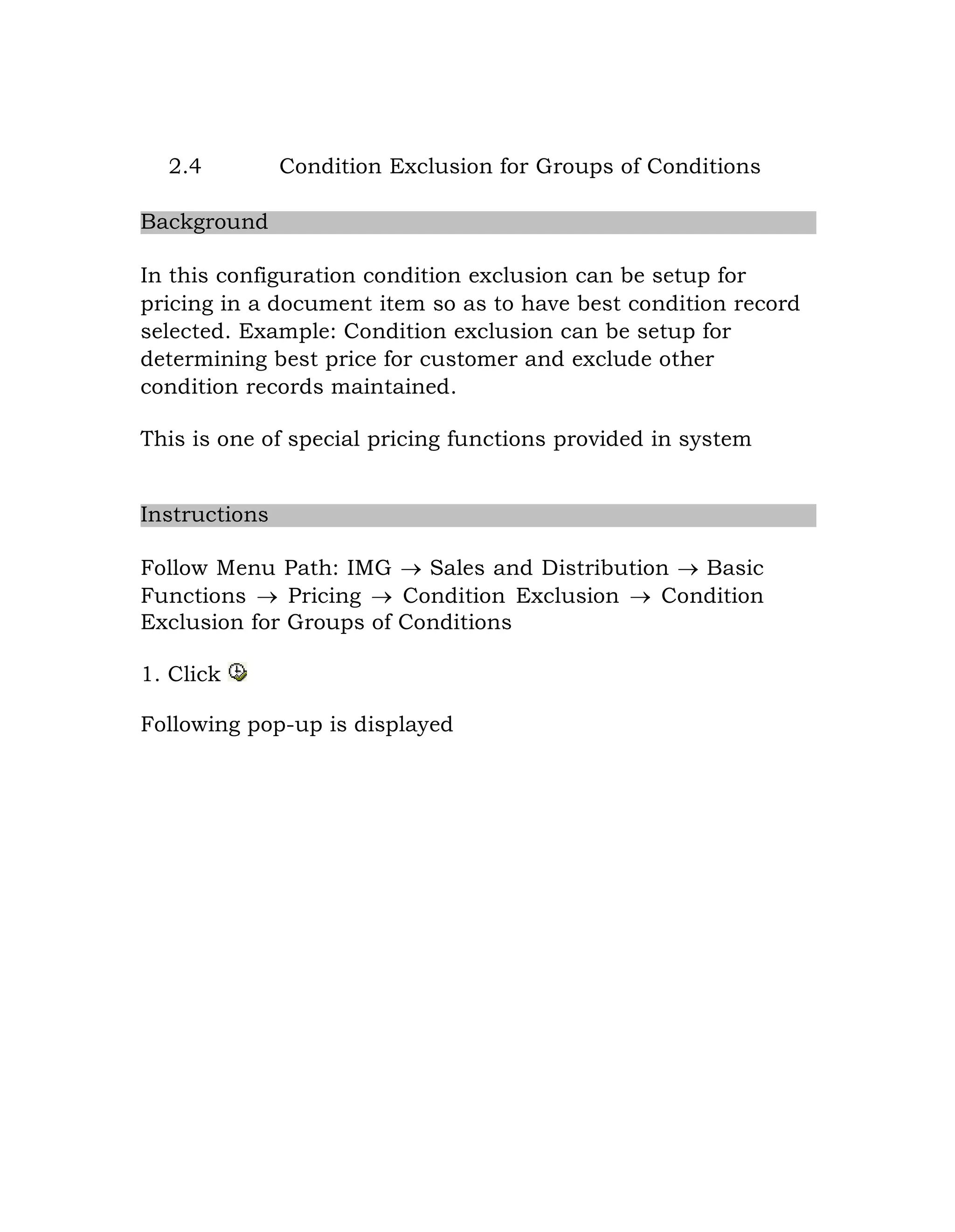 2.4 Condition Exclusion for Groups of Conditions
Background
In this configuration condition exclusion can be setup for
pricing in a document item so as to have best condition record
selected. Example: Condition exclusion can be setup for
determining best price for customer and exclude other
condition records maintained.
This is one of special pricing functions provided in system
Instructions
Follow Menu Path: IMG  Sales and Distribution  Basic
Functions  Pricing  Condition Exclusion  Condition
Exclusion for Groups of Conditions
1. Click
Following pop-up is displayed
 