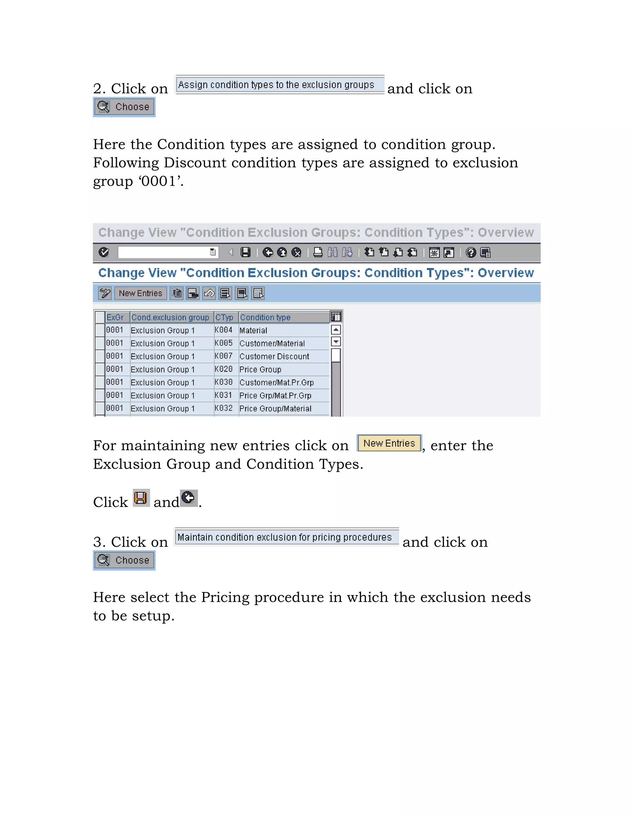 2. Click on and click on
Here the Condition types are assigned to condition group.
Following Discount condition types are assigned to exclusion
group „0001‟.
For maintaining new entries click on , enter the
Exclusion Group and Condition Types.
Click and .
3. Click on and click on
Here select the Pricing procedure in which the exclusion needs
to be setup.
 