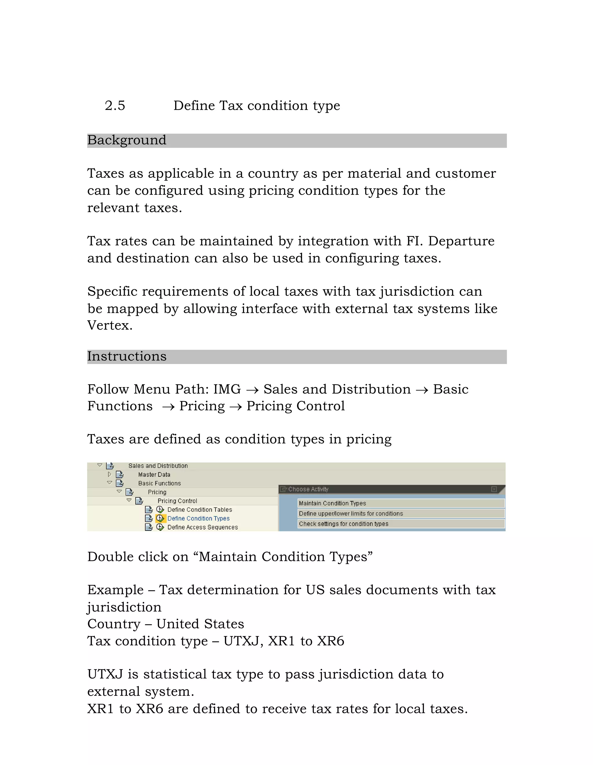 2.5 Define Tax condition type
Background
Taxes as applicable in a country as per material and customer
can be configured using pricing condition types for the
relevant taxes.
Tax rates can be maintained by integration with FI. Departure
and destination can also be used in configuring taxes.
Specific requirements of local taxes with tax jurisdiction can
be mapped by allowing interface with external tax systems like
Vertex.
Instructions
Follow Menu Path: IMG  Sales and Distribution  Basic
Functions  Pricing  Pricing Control
Taxes are defined as condition types in pricing
Double click on “Maintain Condition Types”
Example – Tax determination for US sales documents with tax
jurisdiction
Country – United States
Tax condition type – UTXJ, XR1 to XR6
UTXJ is statistical tax type to pass jurisdiction data to
external system.
XR1 to XR6 are defined to receive tax rates for local taxes.
 