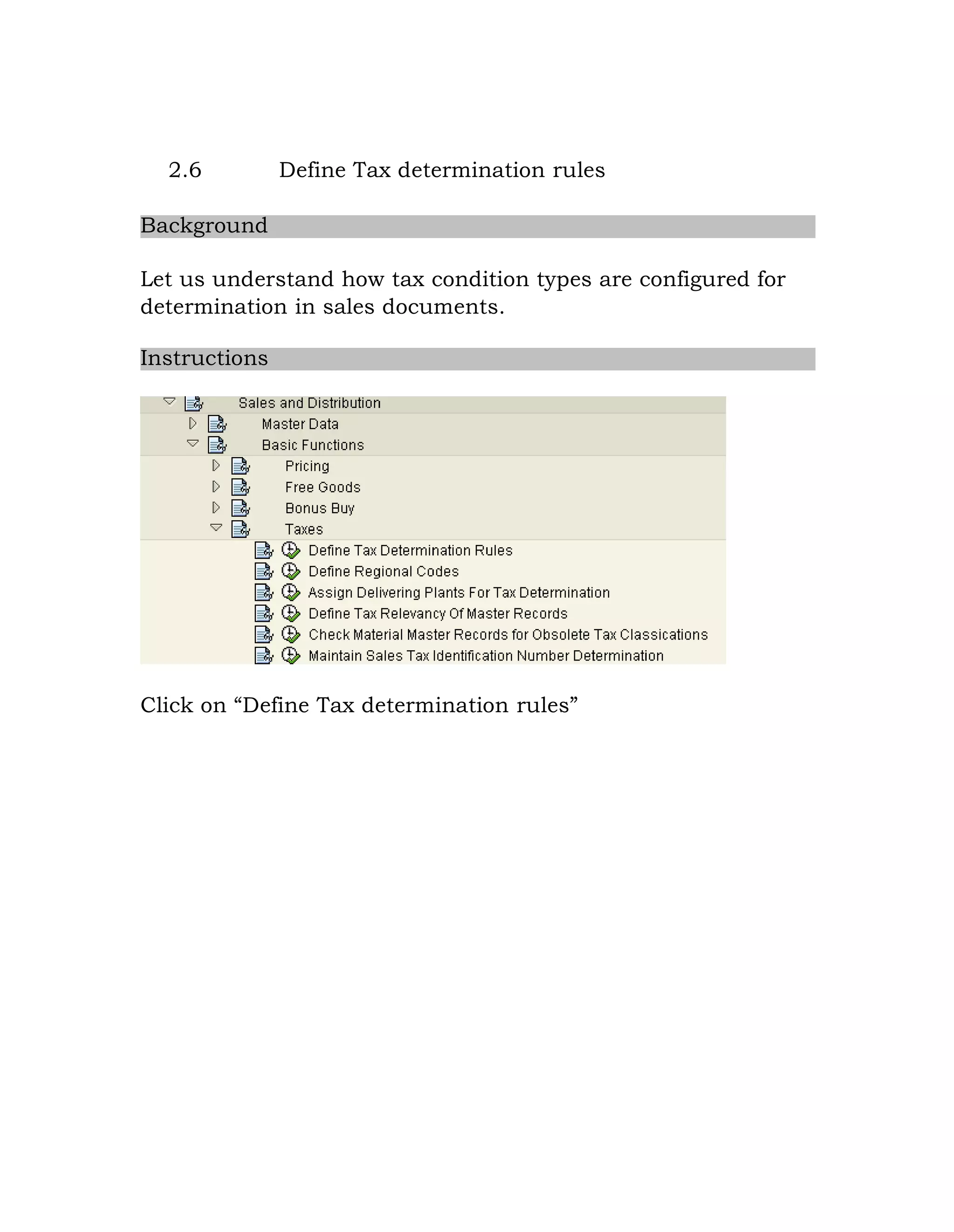 2.6 Define Tax determination rules
Background
Let us understand how tax condition types are configured for
determination in sales documents.
Instructions
Click on “Define Tax determination rules”
 