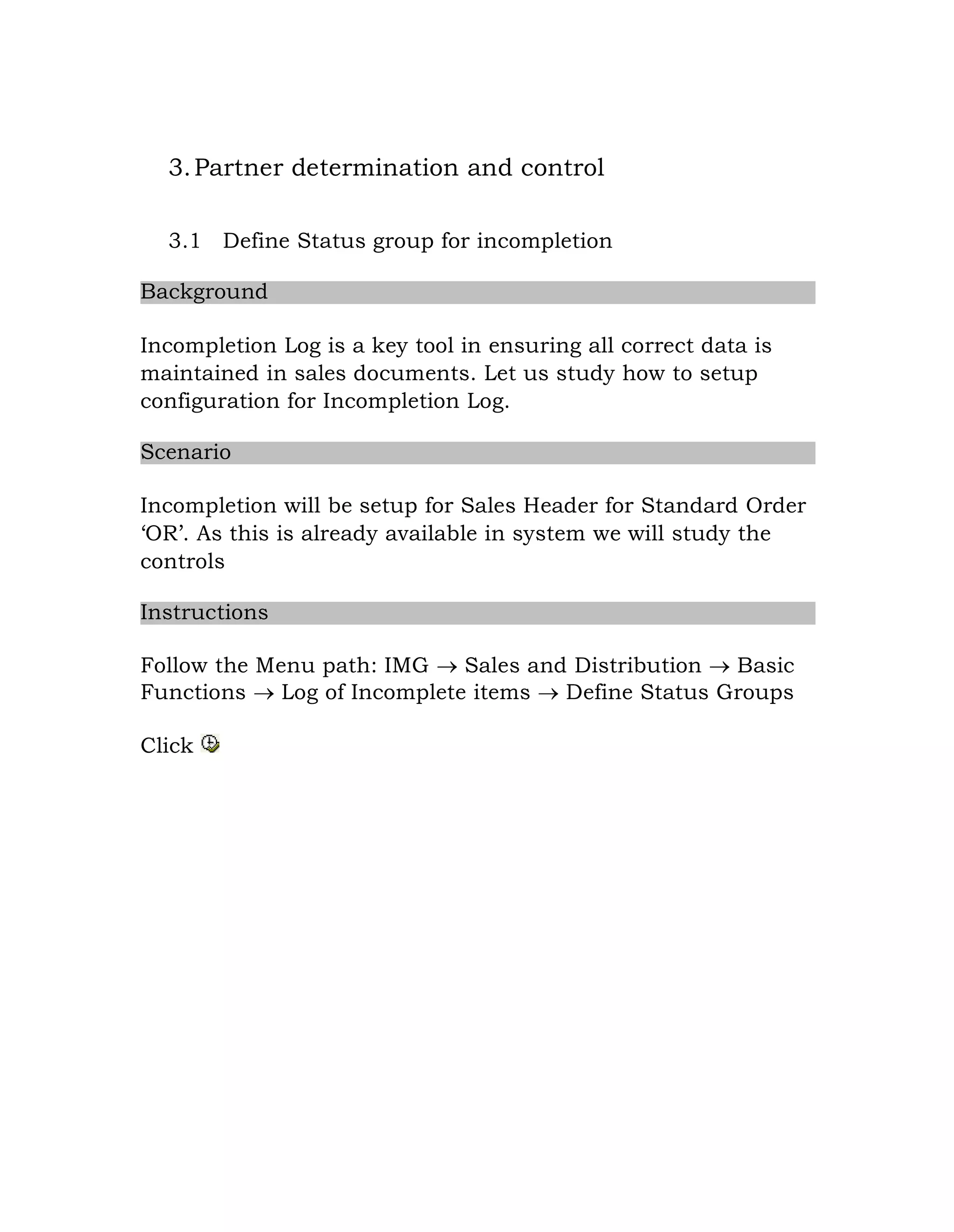 3.Partner determination and control
3.1 Define Status group for incompletion
Background
Incompletion Log is a key tool in ensuring all correct data is
maintained in sales documents. Let us study how to setup
configuration for Incompletion Log.
Scenario
Incompletion will be setup for Sales Header for Standard Order
„OR‟. As this is already available in system we will study the
controls
Instructions
Follow the Menu path: IMG  Sales and Distribution  Basic
Functions  Log of Incomplete items  Define Status Groups
Click
 