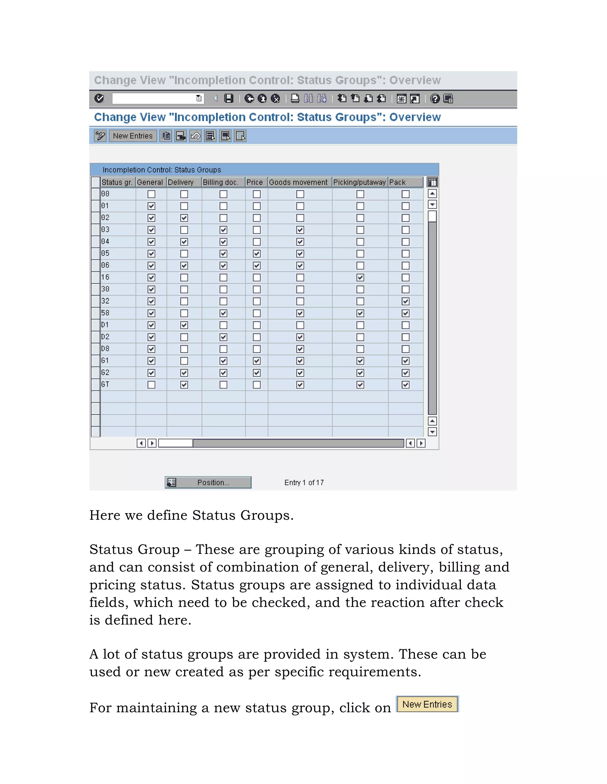 Here we define Status Groups.
Status Group – These are grouping of various kinds of status,
and can consist of combination of general, delivery, billing and
pricing status. Status groups are assigned to individual data
fields, which need to be checked, and the reaction after check
is defined here.
A lot of status groups are provided in system. These can be
used or new created as per specific requirements.
For maintaining a new status group, click on
 