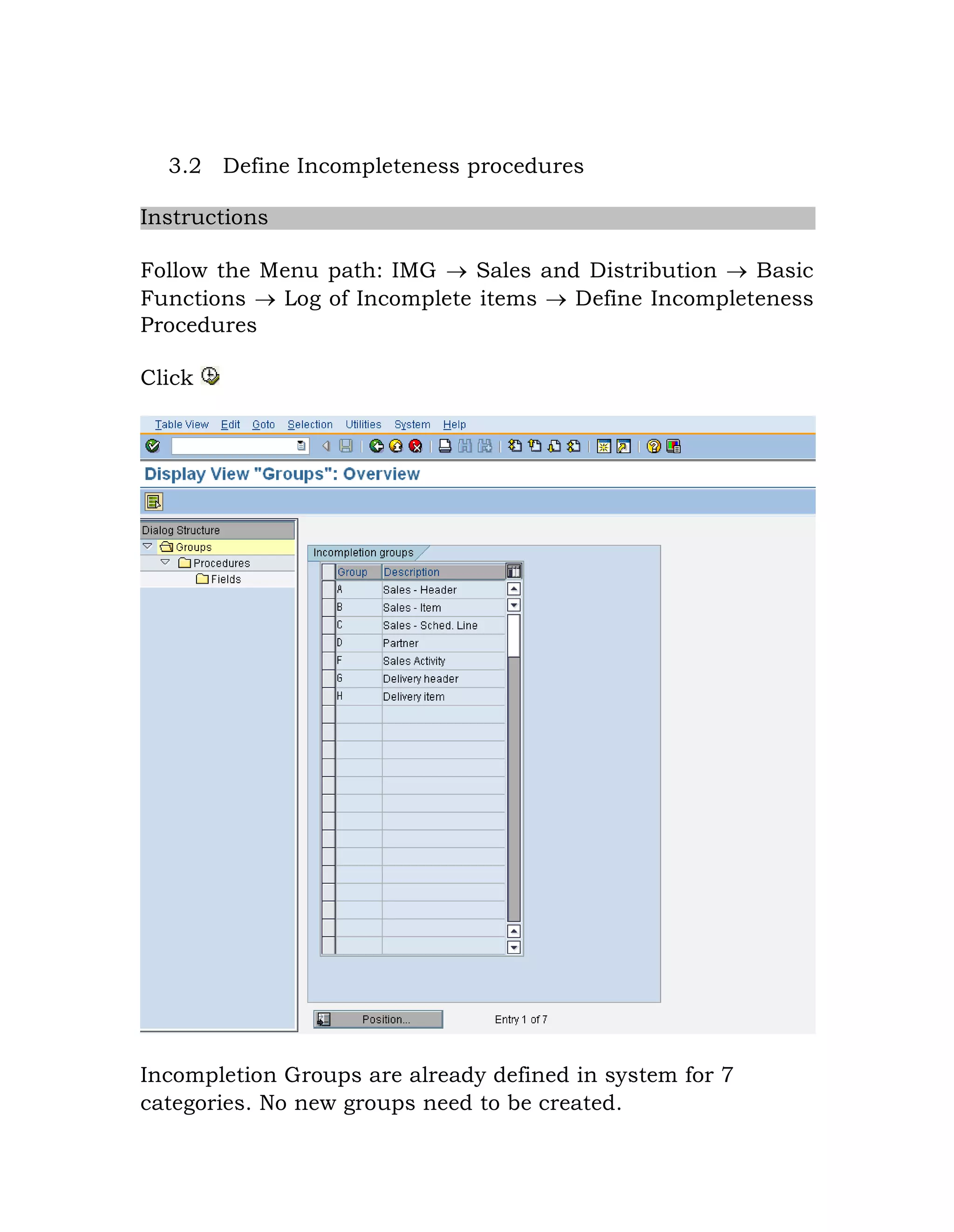 3.2 Define Incompleteness procedures
Instructions
Follow the Menu path: IMG  Sales and Distribution  Basic
Functions  Log of Incomplete items  Define Incompleteness
Procedures
Click
Incompletion Groups are already defined in system for 7
categories. No new groups need to be created.
 
