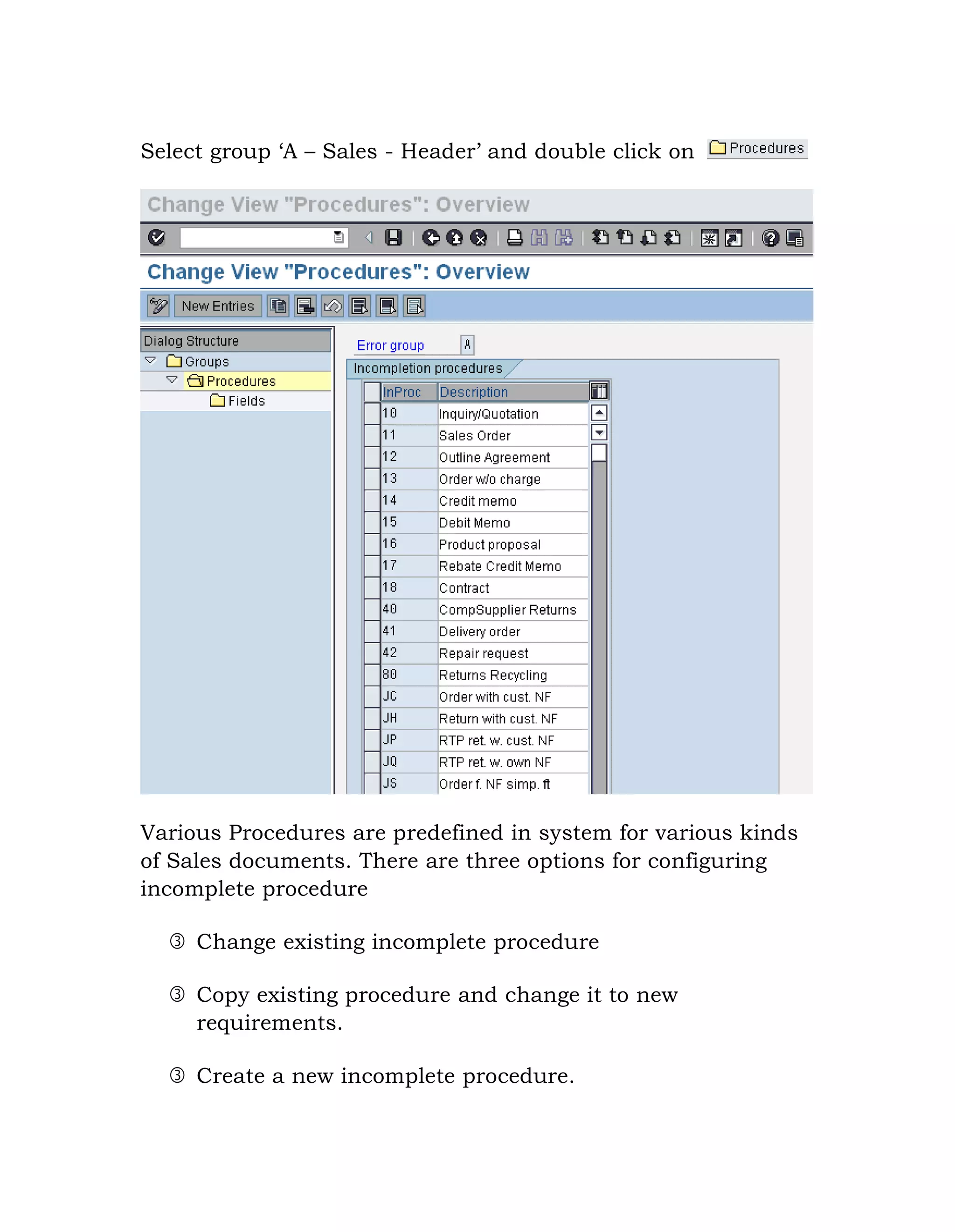 Select group „A – Sales - Header‟ and double click on
Various Procedures are predefined in system for various kinds
of Sales documents. There are three options for configuring
incomplete procedure
 Change existing incomplete procedure
 Copy existing procedure and change it to new
requirements.
 Create a new incomplete procedure.
 