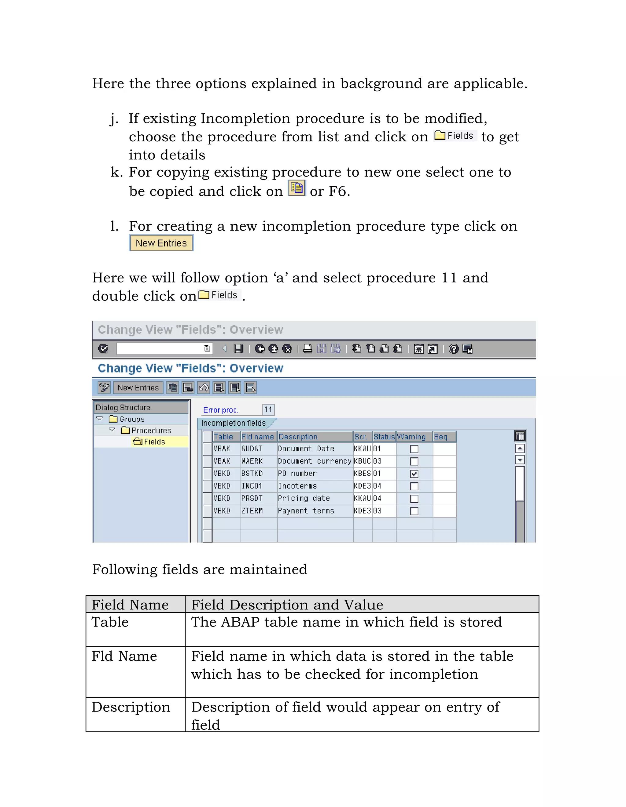 Here the three options explained in background are applicable.
j. If existing Incompletion procedure is to be modified,
choose the procedure from list and click on to get
into details
k. For copying existing procedure to new one select one to
be copied and click on or F6.
l. For creating a new incompletion procedure type click on
Here we will follow option „a‟ and select procedure 11 and
double click on .
Following fields are maintained
Field Name Field Description and Value
Table The ABAP table name in which field is stored
Fld Name Field name in which data is stored in the table
which has to be checked for incompletion
Description Description of field would appear on entry of
field
 