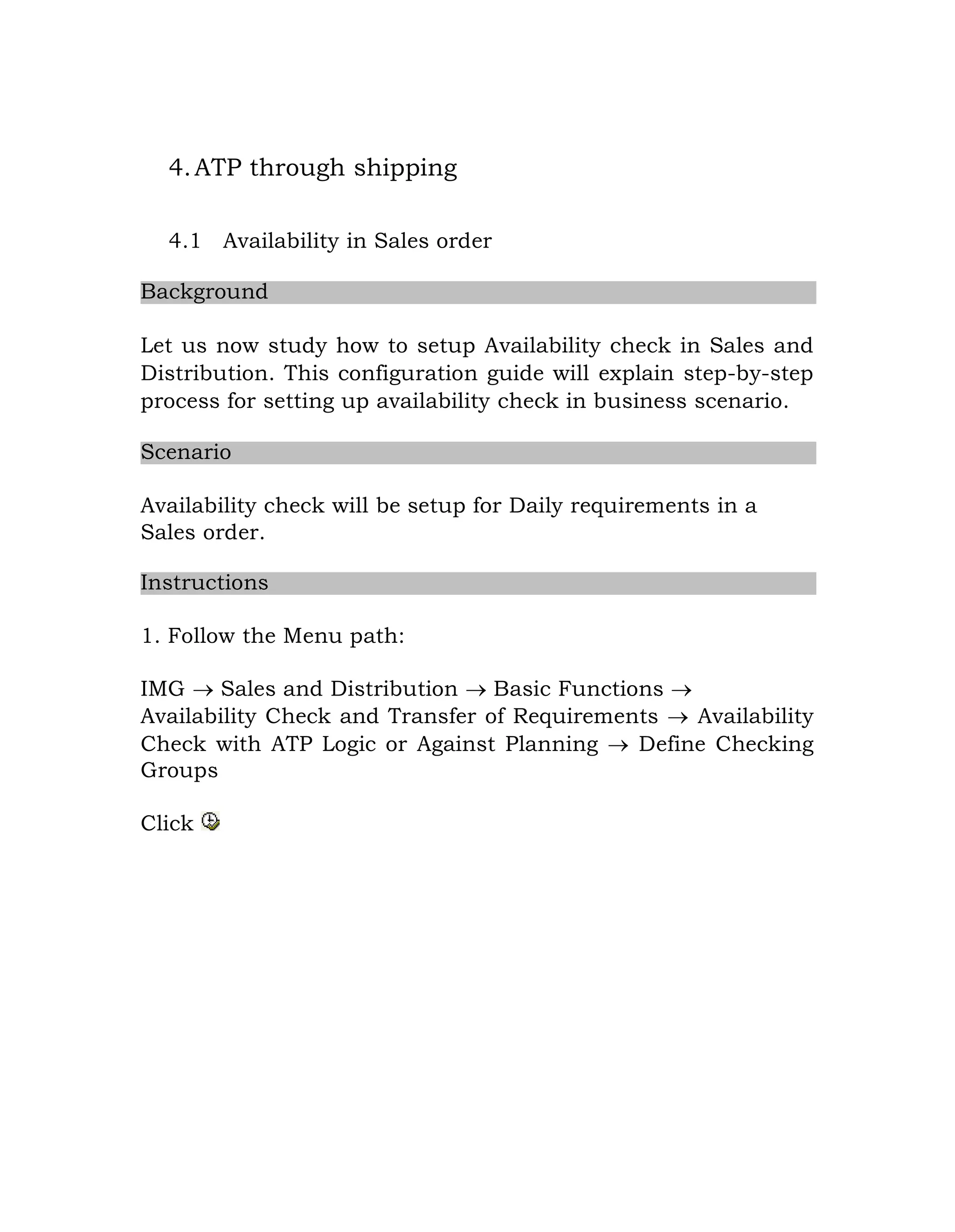 4.ATP through shipping
4.1 Availability in Sales order
Background
Let us now study how to setup Availability check in Sales and
Distribution. This configuration guide will explain step-by-step
process for setting up availability check in business scenario.
Scenario
Availability check will be setup for Daily requirements in a
Sales order.
Instructions
1. Follow the Menu path:
IMG  Sales and Distribution  Basic Functions 
Availability Check and Transfer of Requirements  Availability
Check with ATP Logic or Against Planning  Define Checking
Groups
Click
 