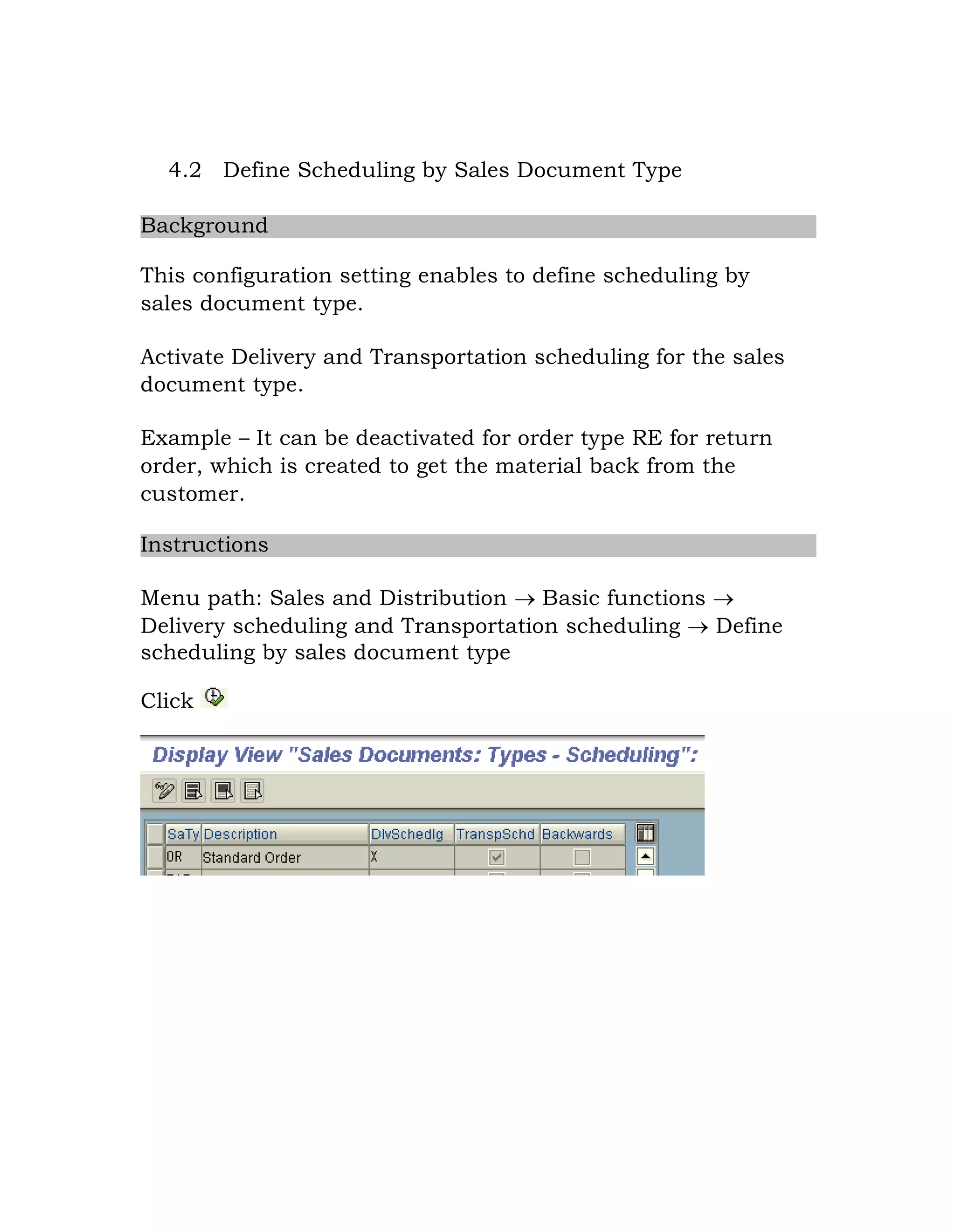 4.2 Define Scheduling by Sales Document Type
Background
This configuration setting enables to define scheduling by
sales document type.
Activate Delivery and Transportation scheduling for the sales
document type.
Example – It can be deactivated for order type RE for return
order, which is created to get the material back from the
customer.
Instructions
Menu path: Sales and Distribution  Basic functions 
Delivery scheduling and Transportation scheduling  Define
scheduling by sales document type
Click
 