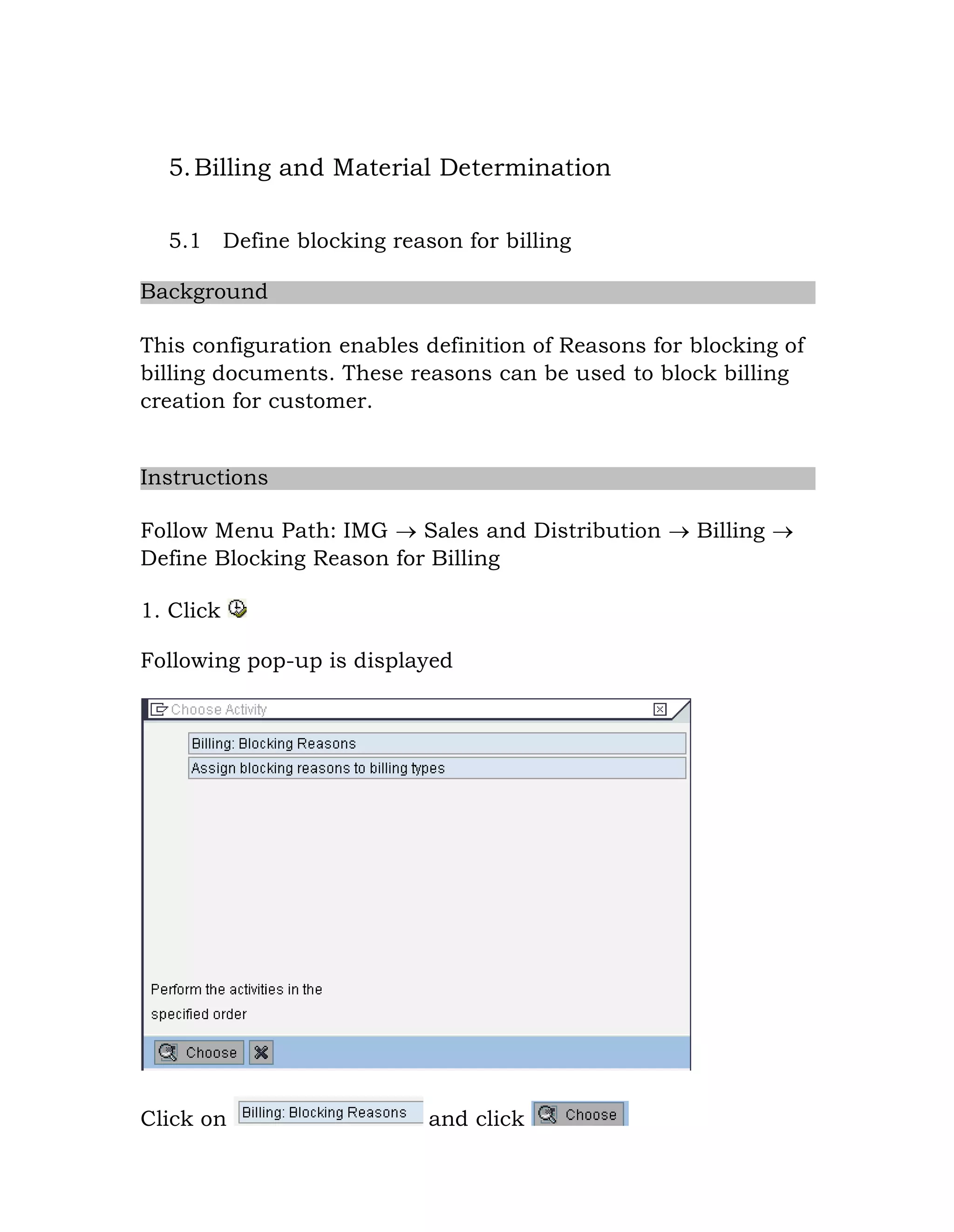 5.Billing and Material Determination
5.1 Define blocking reason for billing
Background
This configuration enables definition of Reasons for blocking of
billing documents. These reasons can be used to block billing
creation for customer.
Instructions
Follow Menu Path: IMG  Sales and Distribution  Billing 
Define Blocking Reason for Billing
1. Click
Following pop-up is displayed
Click on and click
 