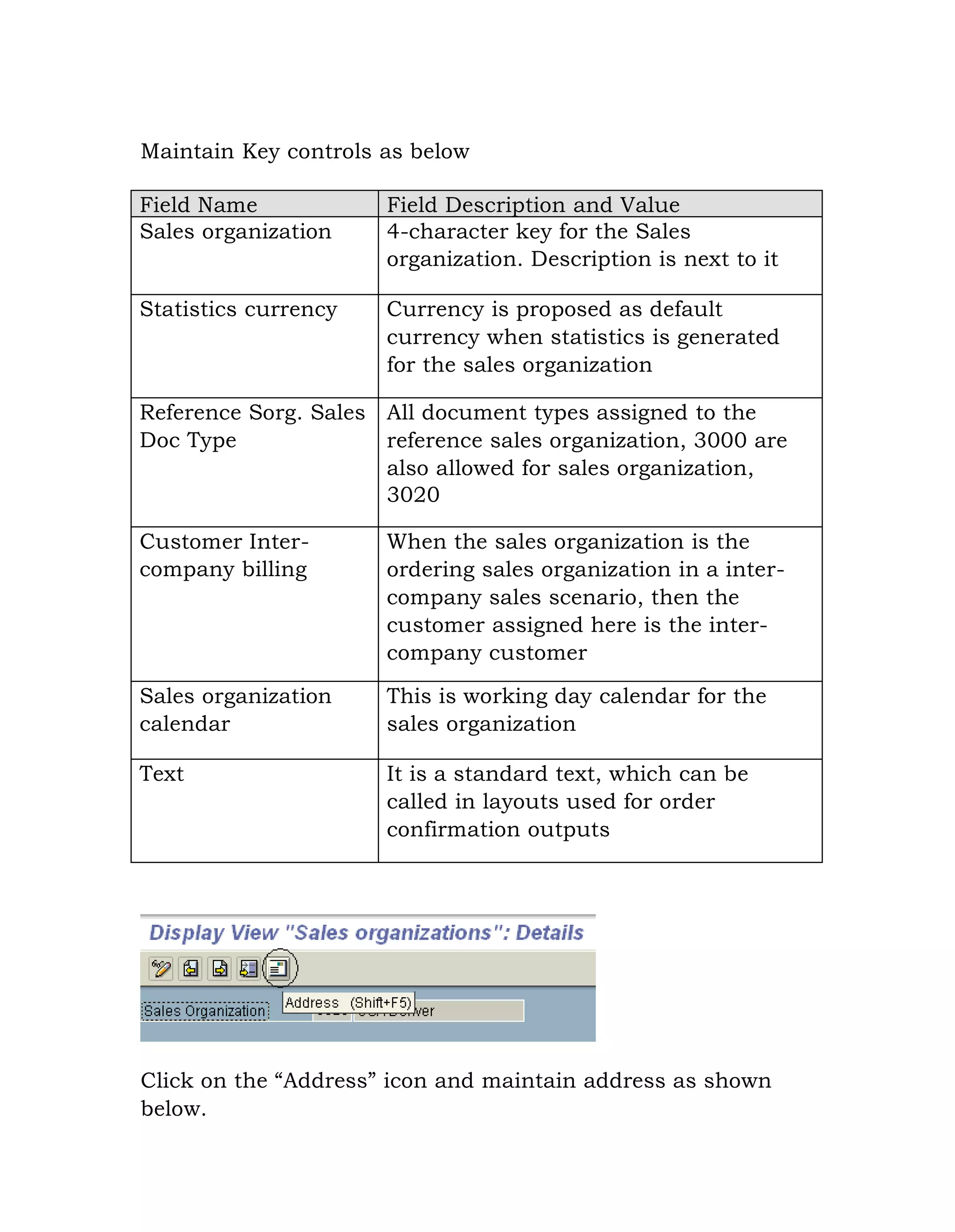 Maintain Key controls as below
Field Name Field Description and Value
Sales organization 4-character key for the Sales
organization. Description is next to it
Statistics currency Currency is proposed as default
currency when statistics is generated
for the sales organization
Reference Sorg. Sales
Doc Type
All document types assigned to the
reference sales organization, 3000 are
also allowed for sales organization,
3020
Customer Inter-
company billing
When the sales organization is the
ordering sales organization in a inter-
company sales scenario, then the
customer assigned here is the inter-
company customer
Sales organization
calendar
This is working day calendar for the
sales organization
Text It is a standard text, which can be
called in layouts used for order
confirmation outputs
Click on the “Address” icon and maintain address as shown
below.
 
