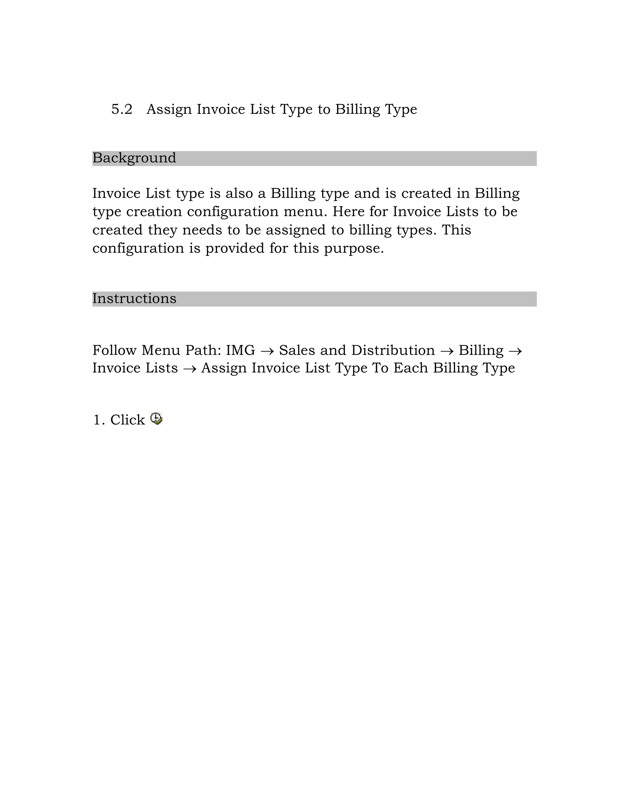 5.2 Assign Invoice List Type to Billing Type
Background
Invoice List type is also a Billing type and is created in Billing
type creation configuration menu. Here for Invoice Lists to be
created they needs to be assigned to billing types. This
configuration is provided for this purpose.
Instructions
Follow Menu Path: IMG  Sales and Distribution  Billing 
Invoice Lists  Assign Invoice List Type To Each Billing Type
1. Click
 