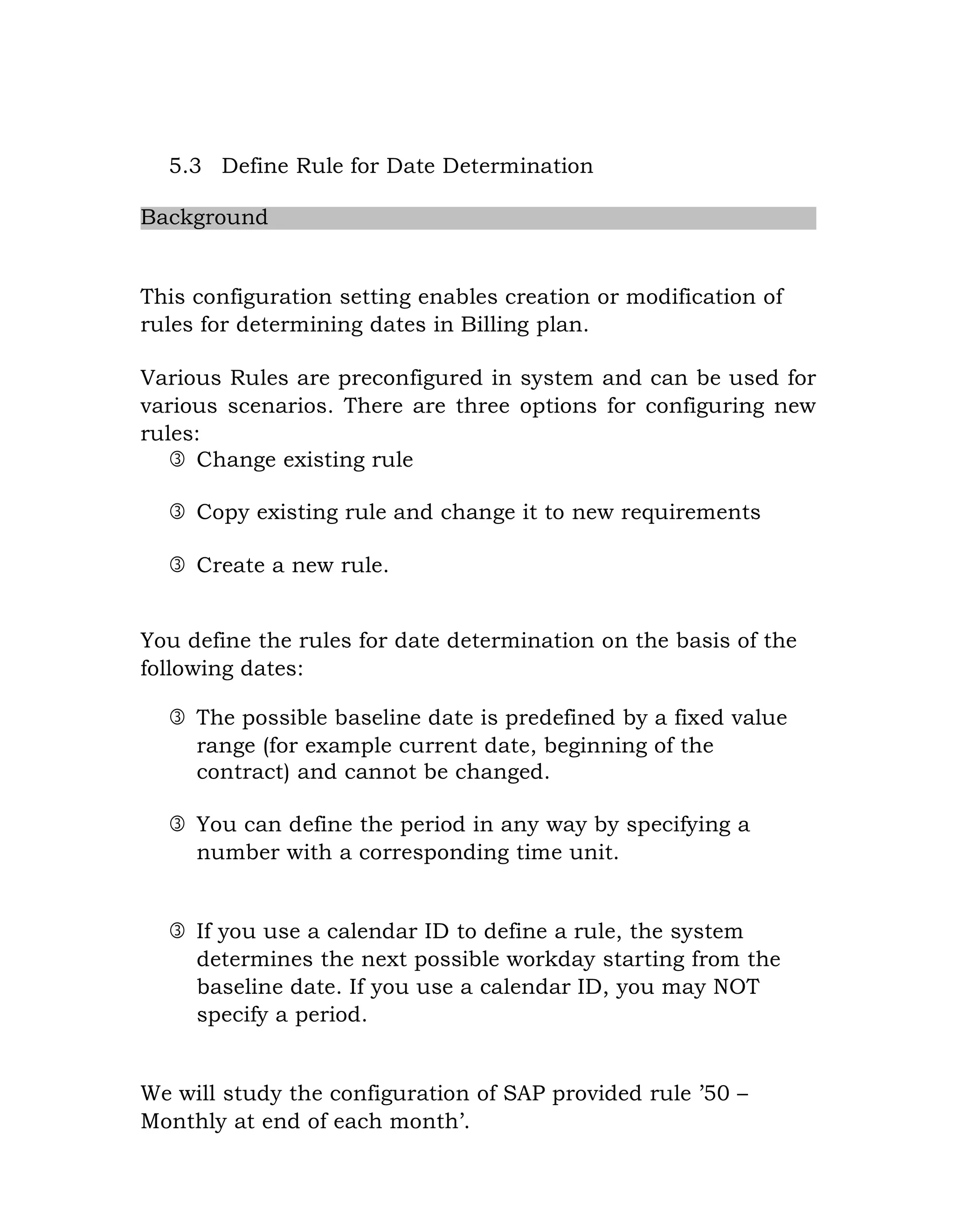 5.3 Define Rule for Date Determination
Background
This configuration setting enables creation or modification of
rules for determining dates in Billing plan.
Various Rules are preconfigured in system and can be used for
various scenarios. There are three options for configuring new
rules:
 Change existing rule
 Copy existing rule and change it to new requirements
 Create a new rule.
You define the rules for date determination on the basis of the
following dates:
 The possible baseline date is predefined by a fixed value
range (for example current date, beginning of the
contract) and cannot be changed.
 You can define the period in any way by specifying a
number with a corresponding time unit.
 If you use a calendar ID to define a rule, the system
determines the next possible workday starting from the
baseline date. If you use a calendar ID, you may NOT
specify a period.
We will study the configuration of SAP provided rule ‟50 –
Monthly at end of each month‟.
 