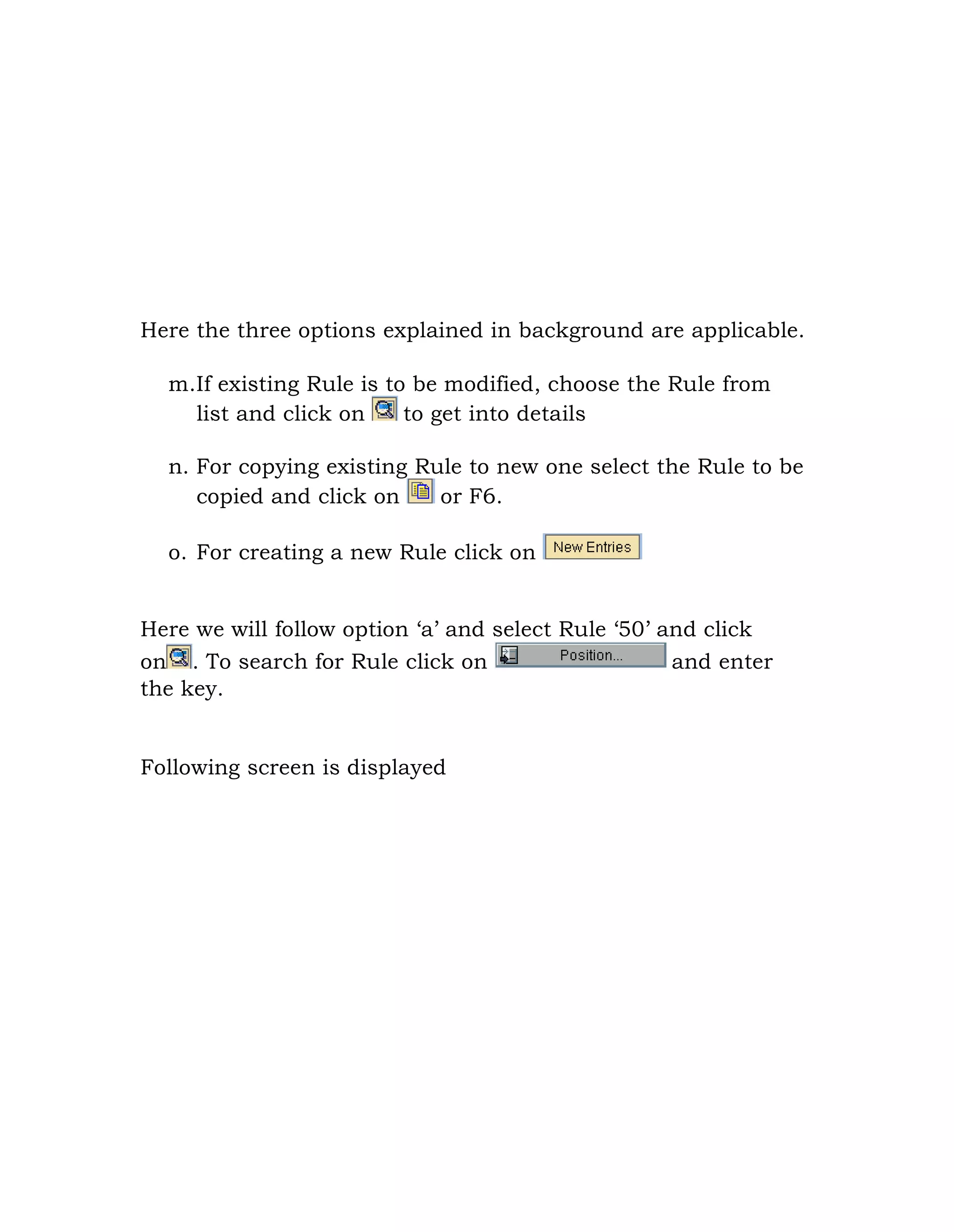 Here the three options explained in background are applicable.
m.If existing Rule is to be modified, choose the Rule from
list and click on to get into details
n. For copying existing Rule to new one select the Rule to be
copied and click on or F6.
o. For creating a new Rule click on
Here we will follow option „a‟ and select Rule „50‟ and click
on . To search for Rule click on and enter
the key.
Following screen is displayed
 