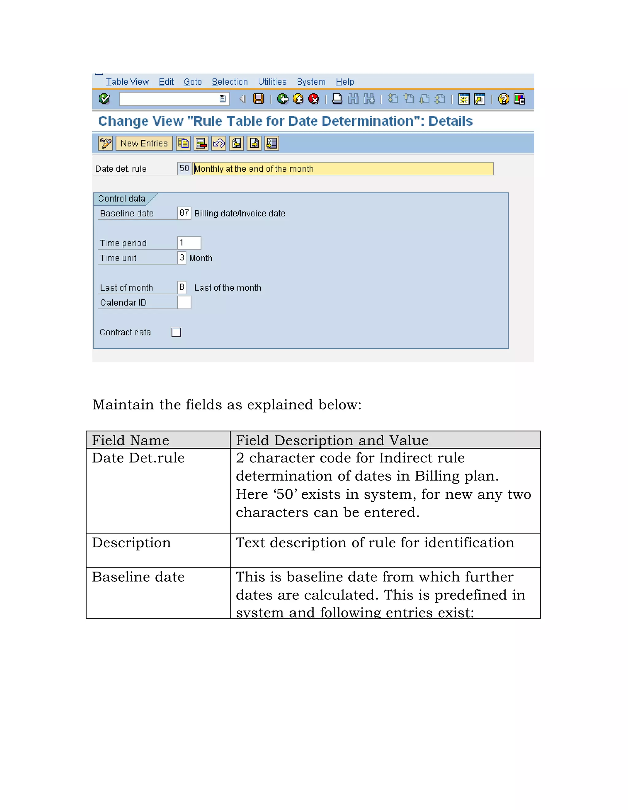 Maintain the fields as explained below:
Field Name Field Description and Value
Date Det.rule 2 character code for Indirect rule
determination of dates in Billing plan.
Here „50‟ exists in system, for new any two
characters can be entered.
Description Text description of rule for identification
Baseline date This is baseline date from which further
dates are calculated. This is predefined in
system and following entries exist:
 