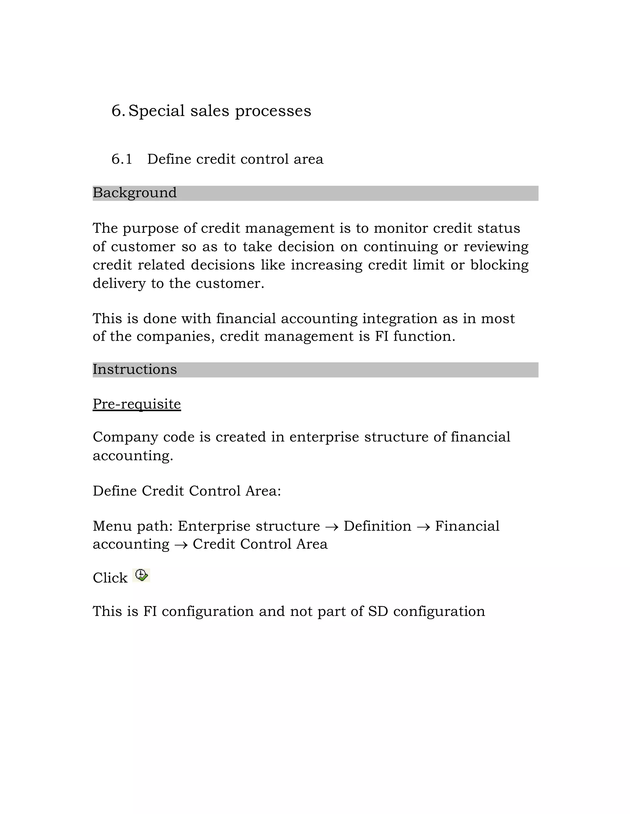 6.Special sales processes
6.1 Define credit control area
Background
The purpose of credit management is to monitor credit status
of customer so as to take decision on continuing or reviewing
credit related decisions like increasing credit limit or blocking
delivery to the customer.
This is done with financial accounting integration as in most
of the companies, credit management is FI function.
Instructions
Pre-requisite
Company code is created in enterprise structure of financial
accounting.
Define Credit Control Area:
Menu path: Enterprise structure  Definition  Financial
accounting  Credit Control Area
Click
This is FI configuration and not part of SD configuration
 