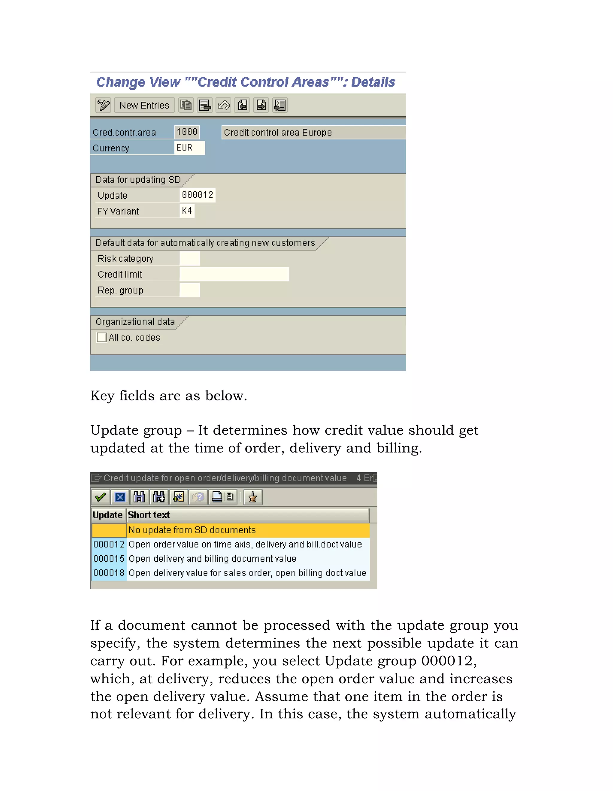 Key fields are as below.
Update group – It determines how credit value should get
updated at the time of order, delivery and billing.
If a document cannot be processed with the update group you
specify, the system determines the next possible update it can
carry out. For example, you select Update group 000012,
which, at delivery, reduces the open order value and increases
the open delivery value. Assume that one item in the order is
not relevant for delivery. In this case, the system automatically
 